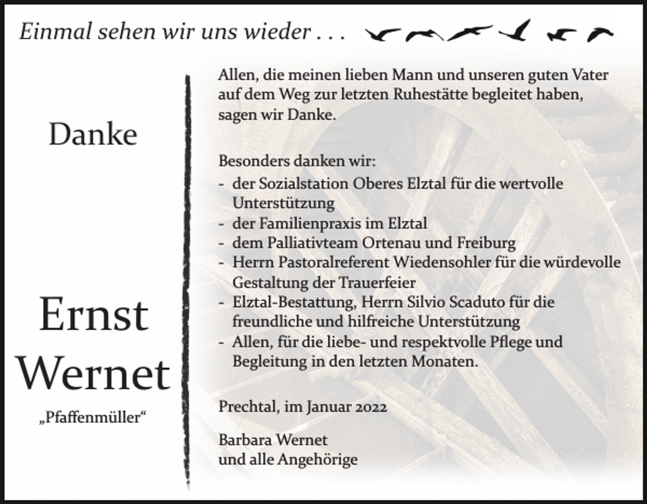<p>Einmal sehen wir uns wieder . . .</p><p>Danke</p><p>Ernst<br />Wernet<br />„Pfaﬀenmüller“</p><p>Allen, die meinen lieben Mann und unseren guten Vater<br />auf dem Weg zur letzten Ruhestätte begleitet haben,<br />sagen wir Danke.<br />Besonders danken wir:<br />­ der Sozialstation Oberes Elztal für die wertvolle<br />Unterstützung<br />­ der Familienpraxis im Elztal<br />­ dem Palliativteam Ortenau und Freiburg<br />­ Herrn Pastoralreferent Wiedensohler für die würdevolle<br />Gestaltung der Trauerfeier<br />­ Elztal­Bestattung, Herrn Silvio Scaduto für die<br />freundliche und hilfreiche Unterstützung<br />­ Allen, für die liebe­ und respektvolle Pﬂege und<br />Begleitung in den letzten Monaten.<br />Prechtal, im Januar 2022<br />Barbara Wernet<br />und alle Angehörige</p>