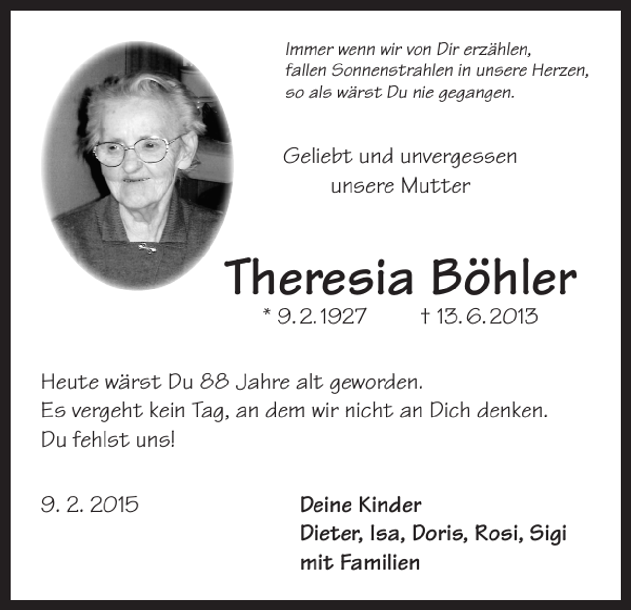 <p>Immer wenn wir von Dir erzählen,<br />fallen Sonnenstrahlen in unsere Herzen,<br />so als wärst Du nie gegangen.</p><p>Geliebt und unvergessen<br />unsere Mutter</p><p>Theresia Böhler<br />* 9. 2. 1927</p><p>† 13. 6. 2013</p><p>Heute wärst Du 88 Jahre alt geworden.<br />Es vergeht kein Tag, an dem wir nicht an Dich denken.<br />Du fehlst uns!<br />9. 2. 2015 Deine Kinder<br />Dieter, Isa, Doris, Rosi, Sigi<br />mit Familien</p>