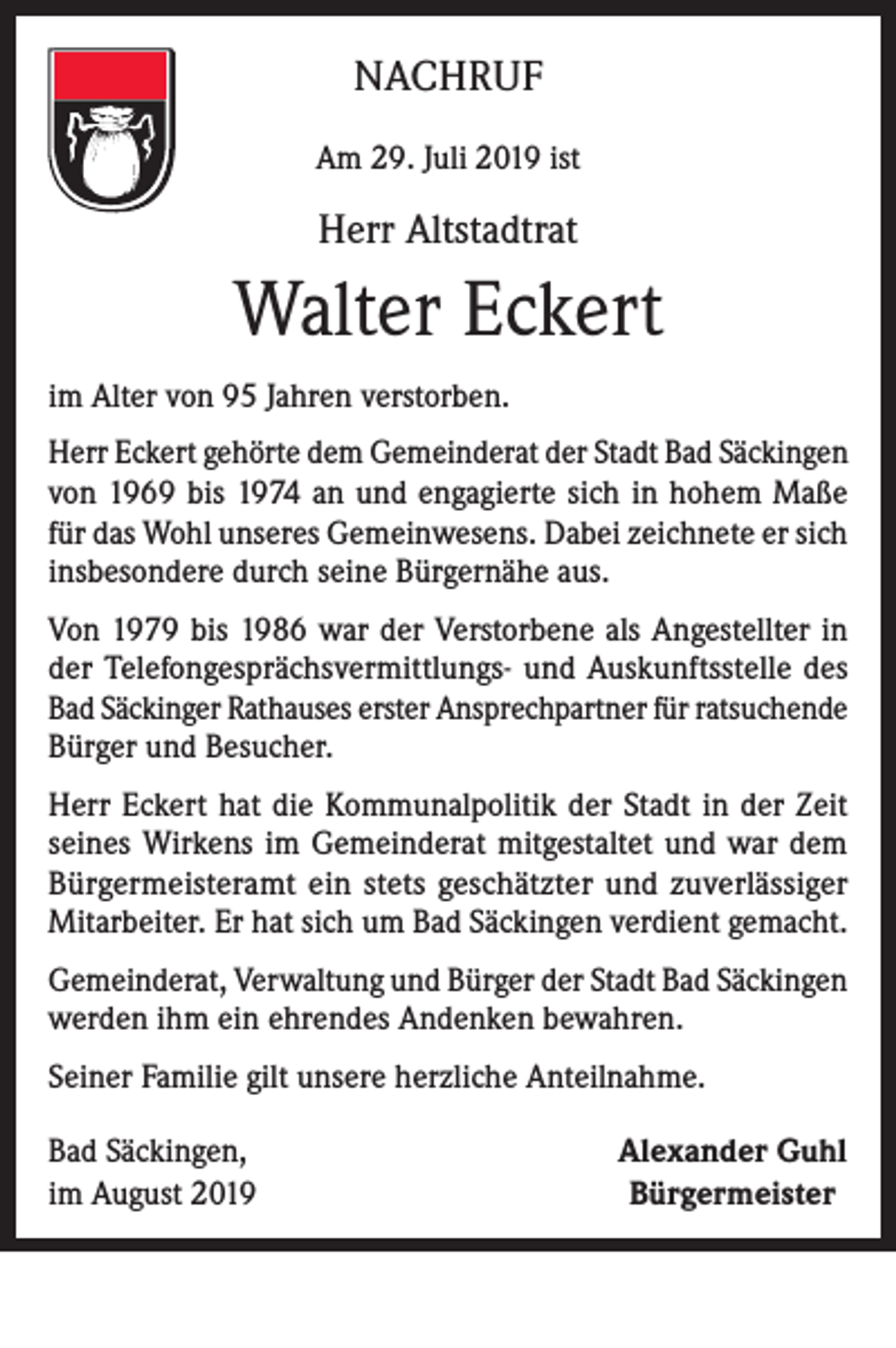 <p>NACHRUF<br />Am 29. Juli 2019 ist</p><p>Herr Altstadtrat</p><p>Walter Eckert<br />im Alter von 95 Jahren verstorben.<br />Herr Eckert gehörte dem Gemeinderat der Stadt Bad Säckingen<br />von 1969 bis 1974 an und engagierte sich in hohem Maße<br />für das Wohl unseres Gemeinwesens. Dabei zeichnete er sich<br />insbesondere durch seine Bürgernähe aus.<br />Von 1979 bis 1986 war der Verstorbene als Angestellter in<br />der Telefongesprächsvermittlungs- und Auskunftsstelle des<br />Bad Säckinger Rathauses erster Ansprechpartner für ratsuchende<br />Bürger und Besucher.<br />Herr Eckert hat die Kommunalpolitik der Stadt in der Zeit<br />seines Wirkens im Gemeinderat mitgestaltet und war dem<br />Bürgermeisteramt ein stets geschätzter und zuverlässiger<br />Mitarbeiter. Er hat sich um Bad Säckingen verdient gemacht.<br />Gemeinderat, Verwaltung und Bürger der Stadt Bad Säckingen<br />werden ihm ein ehrendes Andenken bewahren.<br />Seiner Familie gilt unsere herzliche Anteilnahme.<br />Bad Säckingen,<br />im August 2019</p><p>Alexander Guhl<br />Bürgermeister</p>