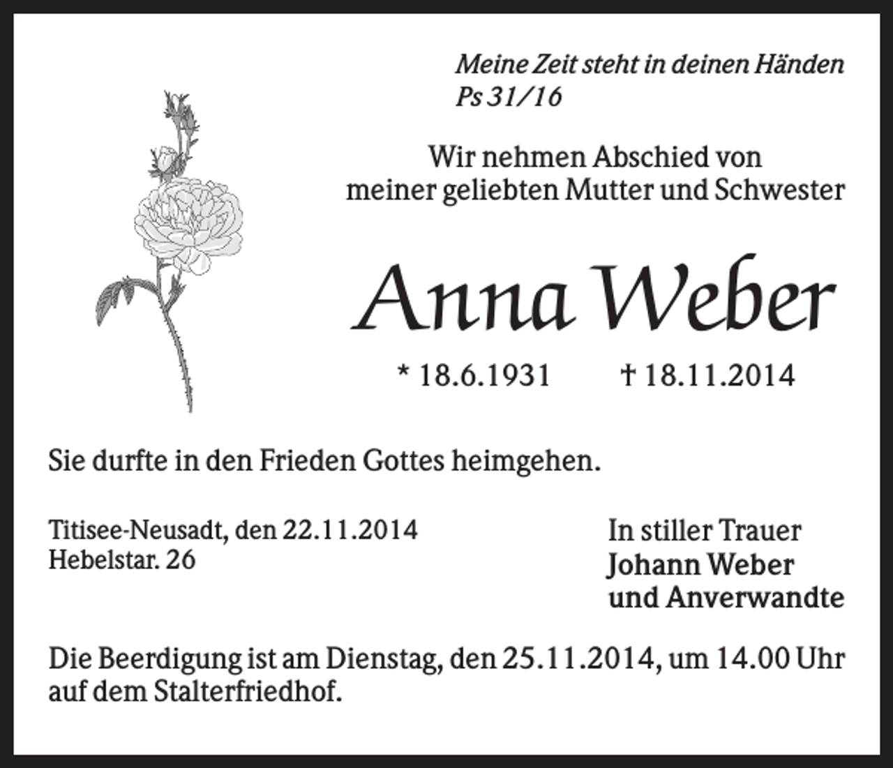 <p>Meine Zeit steht in deinen Händen<br />Ps 31/16</p><p>Wir nehmen Abschied von<br />meiner geliebten Mutter und Schwester</p><p>Anna Weber<br />* 18.6.1931</p><p>† 18.11.2014</p><p>Sie durfte in den Frieden Gottes heimgehen.<br />Titisee-Neusadt, den 22.11.2014<br />Hebelstar. 26</p><p>In stiller Trauer<br />Johann Weber<br />und Anverwandte</p><p>Die Beerdigung ist am Dienstag, den 25.11.2014, um 14.00 Uhr<br />auf dem Stalterfriedhof.</p>