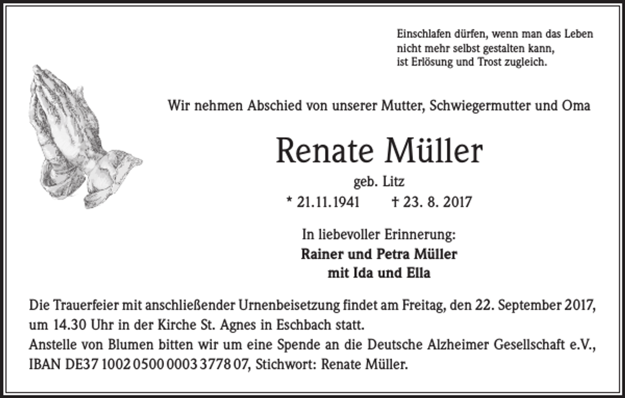 <p>Einschlafen dürfen, wenn man das Leben<br />nicht mehr selbst gestalten kann,<br />ist Erlösung und Trost zugleich.</p><p>Wir nehmen Abschied von unserer Mutter, Schwiegermutter und Oma</p><p>Renate Müller<br />geb. Litz<br />* 21.11.1941 † 23. 8. 2017<br />In liebevoller Erinnerung:<br />Rainer und Petra Müller<br />mit Ida und Ella<br />Die Trauerfeier mit anschließender Urnenbeisetzung findet am Freitag, den 22. September 2017,<br />um 14.30 Uhr in der Kirche St. Agnes in Eschbach statt.<br />Anstelle von Blumen bitten wir um eine Spende an die Deutsche Alzheimer Gesellschaft e.V.,<br />IBAN DE37 1002 050778 07, Stichwort: Renate Müller.</p>