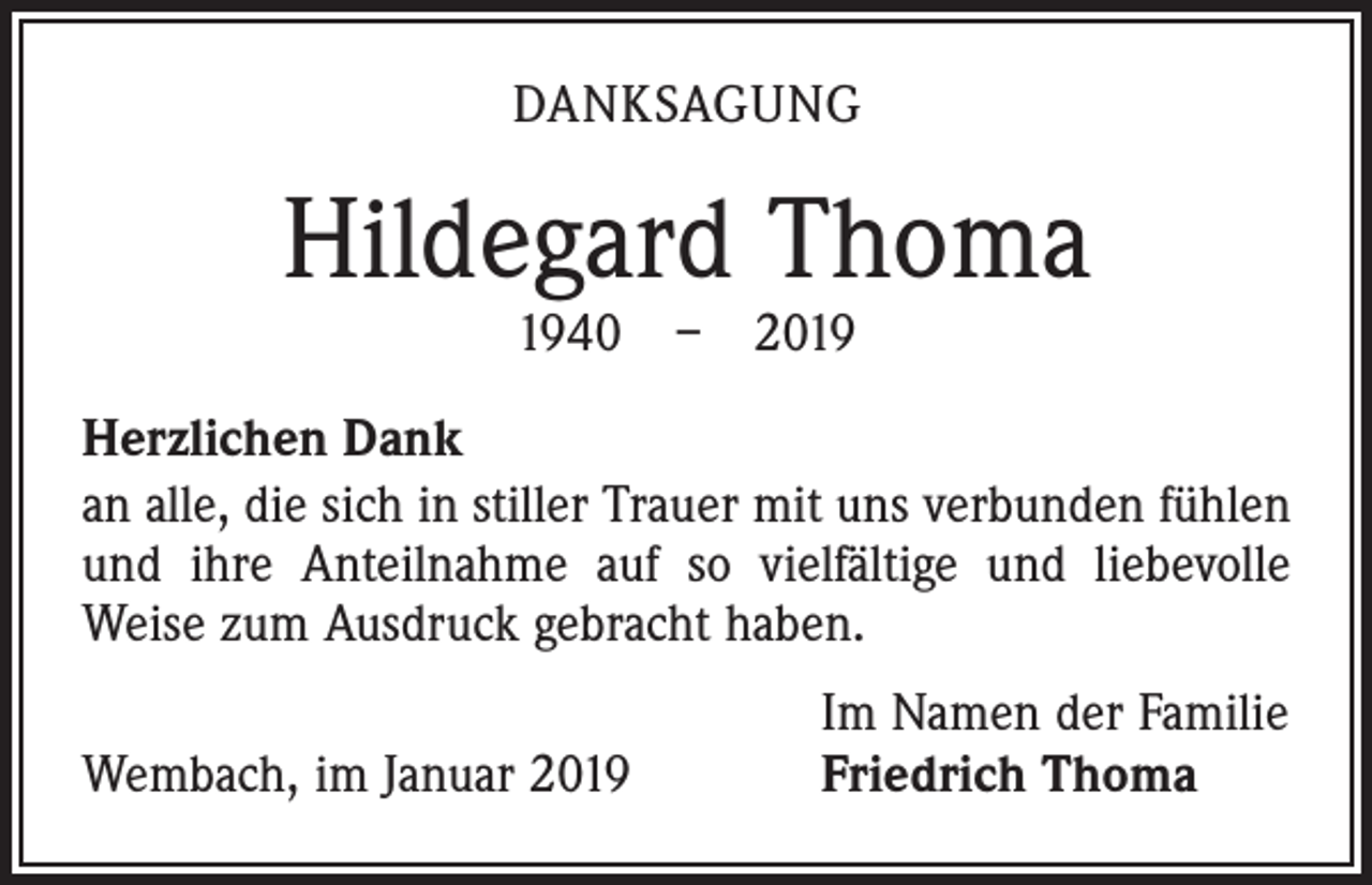 <p>DANKSAGUNG</p><p>Hildegard Thoma<br />1940 – 2019</p><p>Herzlichen Dank<br />an alle, die sich in stiller Trauer mit uns verbunden fühlen<br />und ihre Anteilnahme auf so vielfältige und liebevolle<br />­Weise zum Ausdruck gebracht haben.</p><p>Wembach, im Januar 2019</p><p>Im Namen der Familie<br />Friedrich Thoma</p>