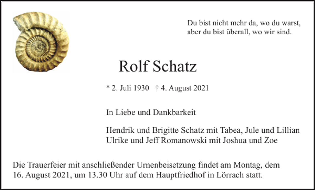 <p>Du bist nicht mehr da, wo du warst,<br />aber du bist überall, wo wir sind.</p><p>Rolf Schatz<br />* 2. Juli 1930 † 4. August 2021</p><p>In Liebe und Dankbarkeit<br />Hendrik und Brigitte Schatz mit Tabea, Jule und Lillian<br />Ulrike und Jeff Romanowski mit Joshua und Zoe<br />Die Trauerfeier mit anschließender Urnenbeisetzung findet am Montag, dem<br />16. August 2021, um 13.30 Uhr auf dem Hauptfriedhof in Lörrach statt.</p>