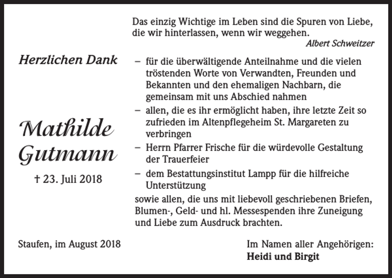 <p>Das einzig Wichtige im Leben sind die Spuren von Liebe,<br />die wir hinterlassen, wenn wir weggehen.</p><p>Albert Schweitzer</p><p>Herzlichen Dank</p><p>Mathilde<br />Gutmann<br />† 23. Juli 2018</p><p>Staufen, im August 2018</p><p>− für die überwältigende Anteilnahme und die vielen<br />tröstenden Worte von Verwandten, Freunden und<br />Bekannten und den ehemaligen Nachbarn, die<br />gemeinsam mit uns Abschied nahmen<br />− allen, die es ihr ermöglicht haben, ihre letzte Zeit so<br />zufrieden im Altenpflegeheim St. Margareten zu<br />verbringen<br />− Herrn Pfarrer Frische für die würdevolle Gestaltung<br />der Trauerfeier<br />− dem Bestattungsinstitut Lampp für die hilfreiche<br />Unterstützung<br />sowie allen, die uns mit liebevoll geschriebenen Briefen,<br />Blumen-, Geld- und hl. Messespenden ihre Zuneigung<br />und Liebe zum Ausdruck brachten.<br />Im Namen aller Angehörigen:<br />Heidi und Birgit</p>