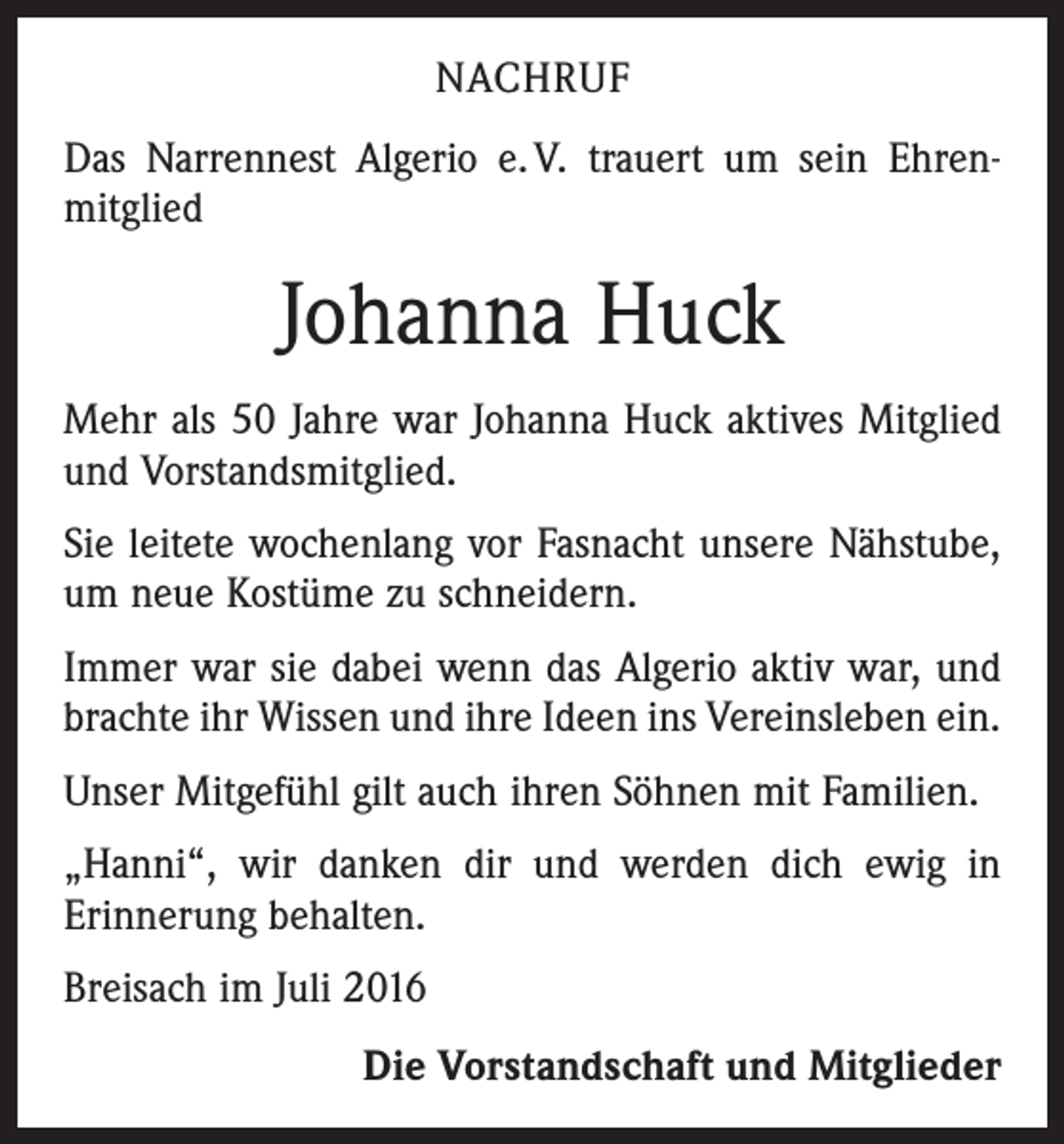 <p>Nachruf<br />Das Narrennest Algerio e. V. trauert um sein Ehren­<br />mitglied</p><p>Johanna Huck<br />Mehr als 50 Jahre war Johanna Huck aktives Mitglied<br />und Vorstandsmitglied.<br />Sie leitete wochenlang vor Fasnacht unsere Nähstube,<br />um neue Kostüme zu schneidern.<br />Immer war sie dabei wenn das Algerio aktiv war, und<br />brachte ihr Wissen und ihre Ideen ins Vereinsleben ein.<br />Unser Mitgefühl gilt auch ihren Söhnen mit Familien.<br />„Hanni“, wir danken dir und werden dich ewig in<br />­Erinnerung behalten.<br />Breisach im Juli 2016</p><p>Die Vorstandschaft und Mitglieder</p>