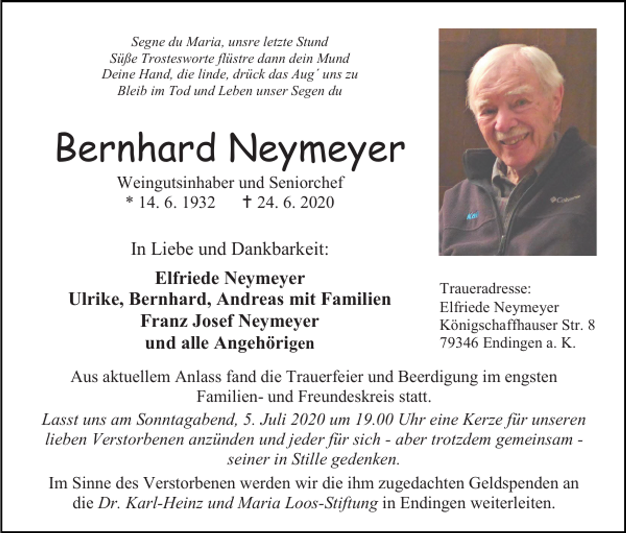 <p>Segne du Maria, unsre letzte Stund<br />Süße Trostesworte flüstre dann dein Mund<br />Deine Hand, die linde, drück das Aug´ uns zu<br />Bleib im Tod und Leben unser Segen du</p><p>Bernhard Neymeyer<br />Weingutsinhaber und Seniorchef<br />* 14. 6. 1932  24. 6. 2020</p><p>In Liebe und Dankbarkeit:<br />Elfriede Neymeyer<br />Ulrike, Bernhard, Andreas mit Familien<br />Franz Josef Neymeyer<br />und alle Angehörigen</p><p>Traueradresse:<br />Elfriede Neymeyer<br />Königschaffhauser Str. 8<br />79346 Endingen a. K.</p><p>Aus aktuellem Anlass fand die Trauerfeier und Beerdigung im engsten<br />Familien- und Freundeskreis statt.<br />Lasst uns am Sonntagabend, 5. Juli 2020 um 19.00 Uhr eine Kerze für unseren<br />lieben Verstorbenen anzünden und jeder für sich - aber trotzdem gemeinsam seiner in Stille gedenken.<br />Im Sinne des Verstorbenen werden wir die ihm zugedachten Geldspenden an<br />die Dr. Karl-Heinz und Maria Loos-Stiftung in Endingen weiterleiten.</p>