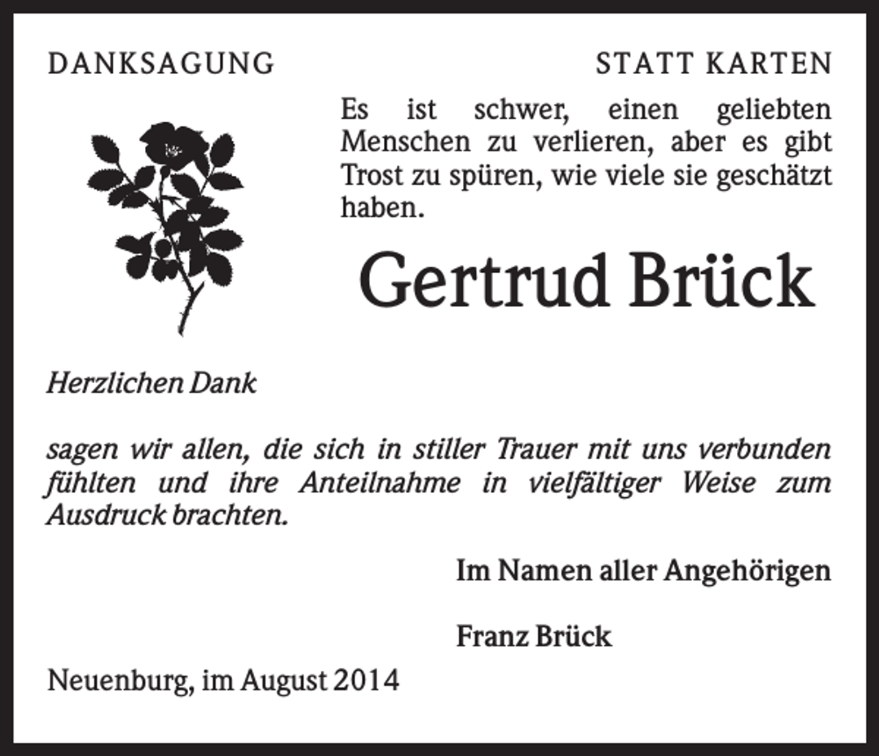 <p>DAN K S AGU N G</p><p>S T AT T K AR T EN<br />Es ist schwer, einen geliebten<br />Menschen zu verlieren, aber es gibt<br />Trost zu spüren, wie viele sie geschätzt<br />haben.</p><p>Gertrud Brück<br />Herzlichen Dank<br />sagen wir allen, die sich in stiller Trauer mit uns verbunden<br />fühlten und ihre Anteilnahme in vielfältiger Weise zum<br />Ausdruck brachten.<br />Im Namen aller Angehörigen<br />Franz Brück<br />Neuenburg, im August 2014</p>