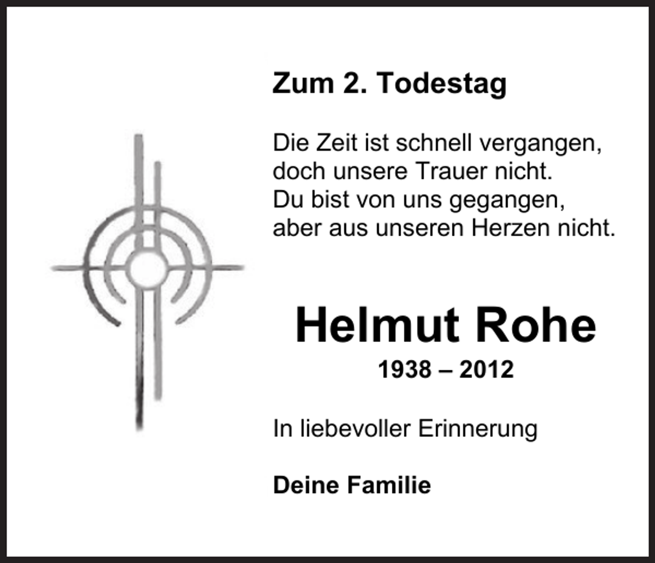 <p>Zum 2. Todestag<br />Die Zeit ist schnell vergangen,<br />doch unsere Trauer nicht.<br />Du bist von uns gegangen,<br />aber aus unseren Herzen nicht.</p><p>Helmut Rohe<br />1938 – 2012</p><p>In liebevoller Erinnerung<br />Deine Familie</p>