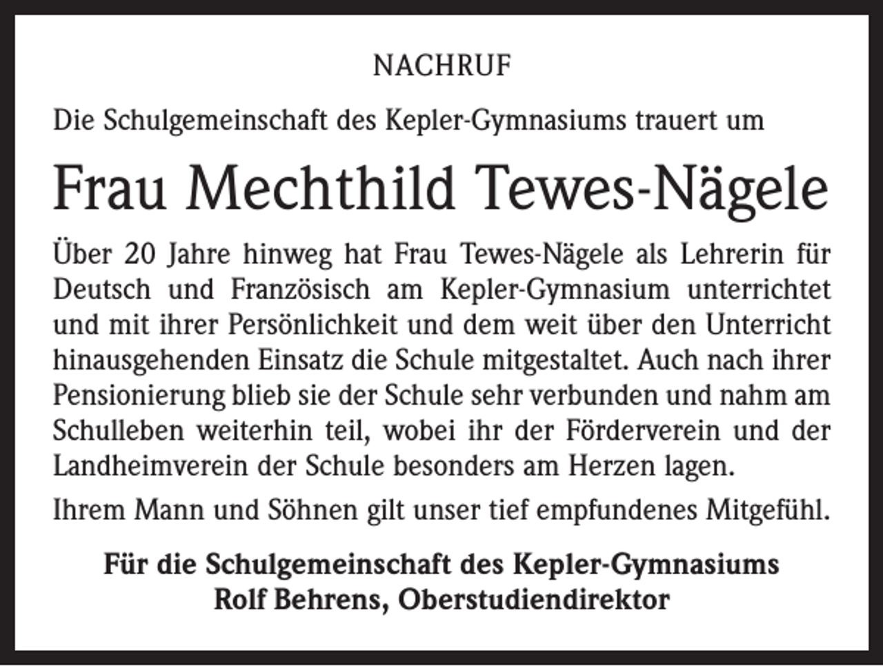 <p>NACHRUF<br />Die Schulgemeinschaft des Kepler-Gymnasiums trauert um</p><p>Frau Mechthild Tewes-Nägele<br />Über 20 Jahre hinweg hat Frau Tewes-Nägele als Lehrerin für<br />Deutsch und Französisch am Kepler-Gymnasium unterrichtet<br />und mit ihrer Persönlichkeit und dem weit über den Unterricht<br />hinausgehenden Einsatz die Schule mitgestaltet. Auch nach ihrer<br />Pensionierung blieb sie der Schule sehr verbunden und nahm am<br />Schulleben weiterhin teil, wobei ihr der Förderverein und der<br />Landheimverein der Schule besonders am Herzen lagen.<br />Ihrem Mann und Söhnen gilt unser tief empfundenes Mitgefühl.<br />Für die Schulgemeinschaft des Kepler-Gymnasiums<br />Rolf Behrens, Oberstudiendirektor</p>