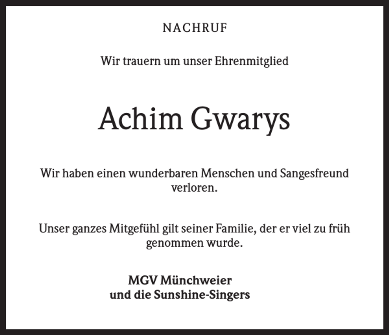 <p>NA CH R U F<br />Wir trauern um unser Ehrenmitglied</p><p>Achim Gwarys<br />Wir haben einen wunderbaren Menschen und Sangesfreund<br />verloren.<br />Unser ganzes Mitgefühl gilt seiner Familie, der er viel zu früh<br />genommen wurde.<br />MGV Münchweier<br />und die Sunshine-Singers</p>