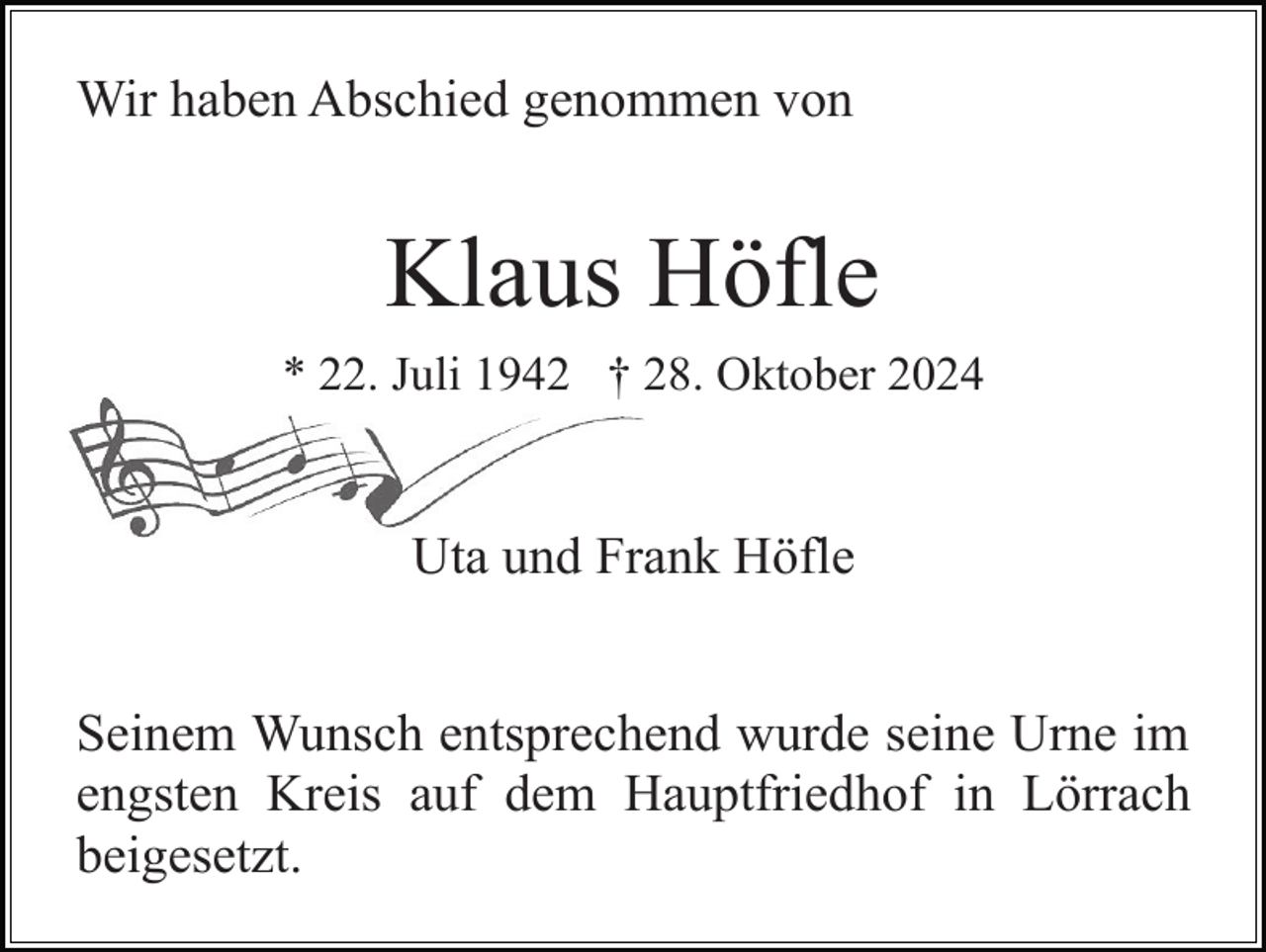 <p>Wir haben Abschied genommen von</p><p>Klaus Höfle<br />* 22. Juli 1942 † 28. Oktober 2024</p><p>Uta und Frank Höfle<br />Seinem Wunsch entsprechend wurde seine Urne im<br />engsten Kreis auf dem Hauptfriedhof in Lörrach<br />beigesetzt.</p>