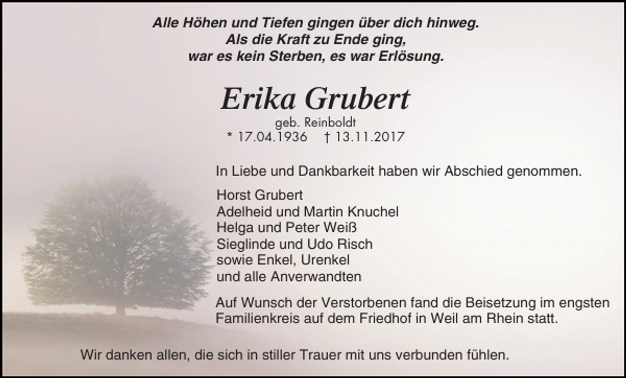 <p>Alle Höhen und Tiefen gingen über dich hinweg.<br />Als die Kraft zu Ende ging,<br />war es kein Sterben, es war Erlösung.</p><p>Erika Grubert<br />geb. Reinboldt<br />* 17.04.1936 † 13.11.2017</p><p>In Liebe und Dankbarkeit haben wir Abschied genommen.<br />Horst Grubert<br />Adelheid und Martin Knuchel<br />Helga und Peter Weiß<br />Sieglinde und Udo Risch<br />sowie Enkel, Urenkel<br />und alle Anverwandten<br />Auf Wunsch der Verstorbenen fand die Beisetzung im engsten<br />Familienkreis auf dem Friedhof in Weil am Rhein statt.<br />Wir danken allen, die sich in stiller Trauer mit uns verbunden fühlen.</p>