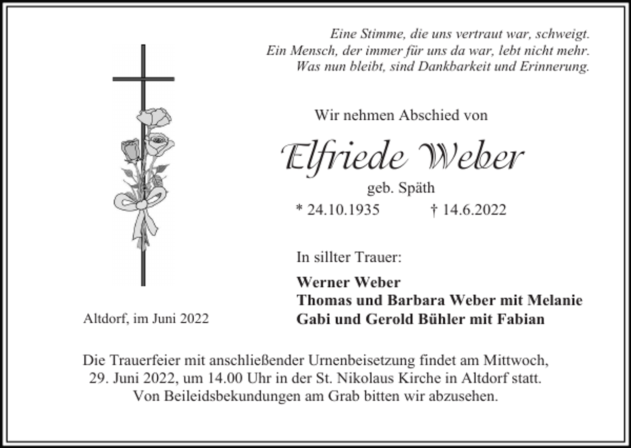 <p>Eine Stimme, die uns vertraut war, schweigt.<br />Ein Mensch, der immer für uns da war, lebt nicht mehr.<br />Was nun bleibt, sind Dankbarkeit und Erinnerung.</p><p>Wir nehmen Abschied von</p><p>Elfriede Weber<br />geb. Späth<br />* 24.10.1935<br />† 14.6.2022<br />In sillter Trauer:</p><p>Altdorf, im Juni 2022</p><p>Werner Weber<br />Thomas und Barbara Weber mit Melanie<br />Gabi und Gerold Bühler mit Fabian</p><p>Die Trauerfeier mit anschließender Urnenbeisetzung findet am Mittwoch,<br />29. Juni 2022, um 14.00 Uhr in der St. Nikolaus Kirche in Altdorf statt.<br />Von Beileidsbekundungen am Grab bitten wir abzusehen.</p>