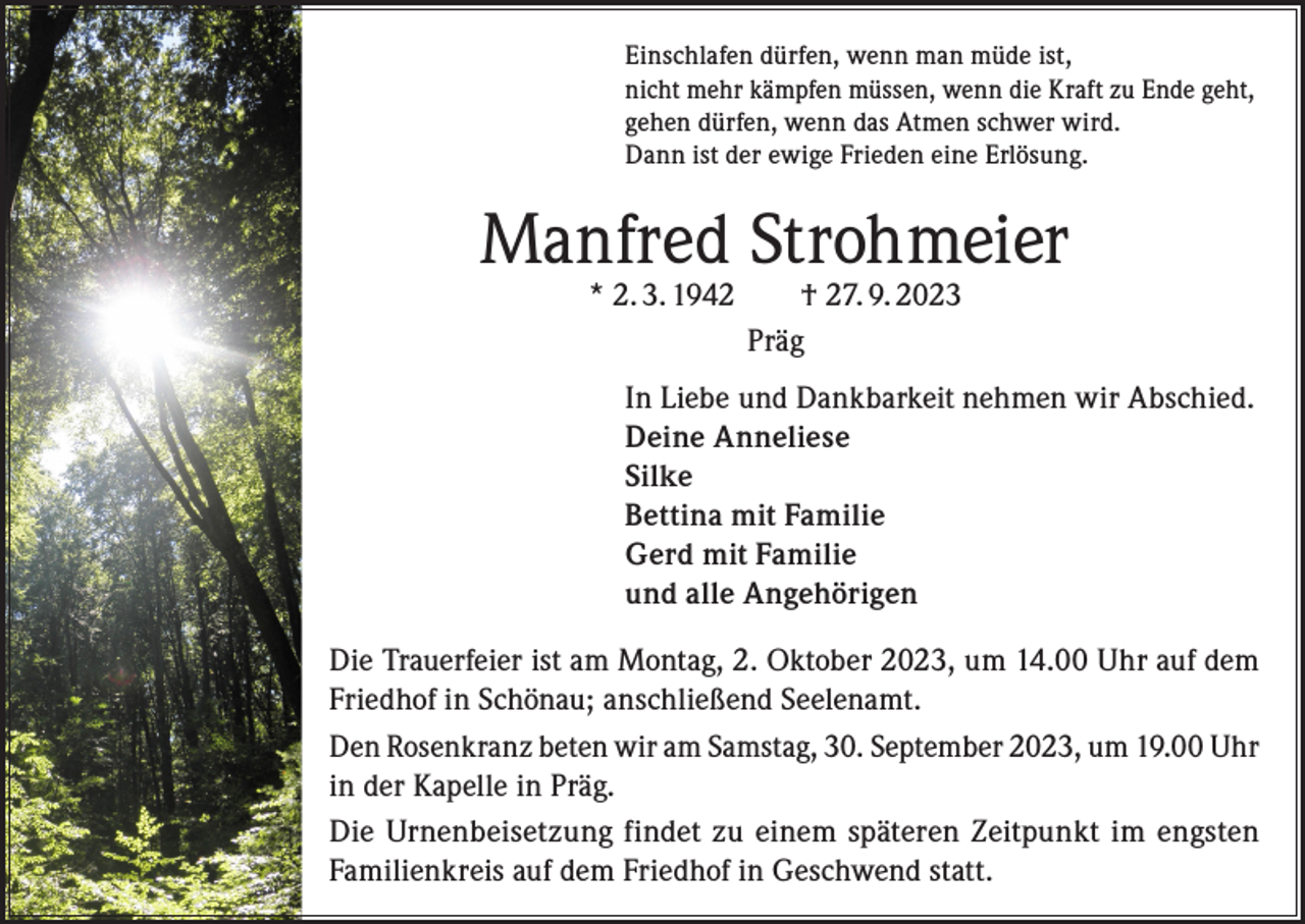 <p>Einschlafen dürfen, wenn man müde ist,<br />nicht mehr kämpfen müssen, wenn die Kraft zu Ende geht,<br />gehen dürfen, wenn das Atmen schwer wird.<br />Dann ist der ewige Frieden eine Erlösung.</p><p>Manfred Strohmeier<br />* 2. 3. 1942 † 27. 9. 2023<br />Präg</p><p>In Liebe und Dankbarkeit nehmen wir Abschied.<br />Deine Anneliese<br />Silke<br />Bettina mit Familie<br />Gerd mit Familie<br />und alle Angehörigen<br />Die Trauerfeier ist am Montag, 2. Oktober 2023, um 14.00 Uhr auf dem<br />Friedhof in Schönau; anschließend Seelenamt.<br />Den Rosenkranz beten wir am Samstag, 30. September 2023, um 19.00 Uhr<br />in der Kapelle in Präg.<br />Die Urnenbeisetzung findet zu einem späteren Zeitpunkt im engsten<br />Familienkreis auf dem Friedhof in Geschwend statt.</p>
