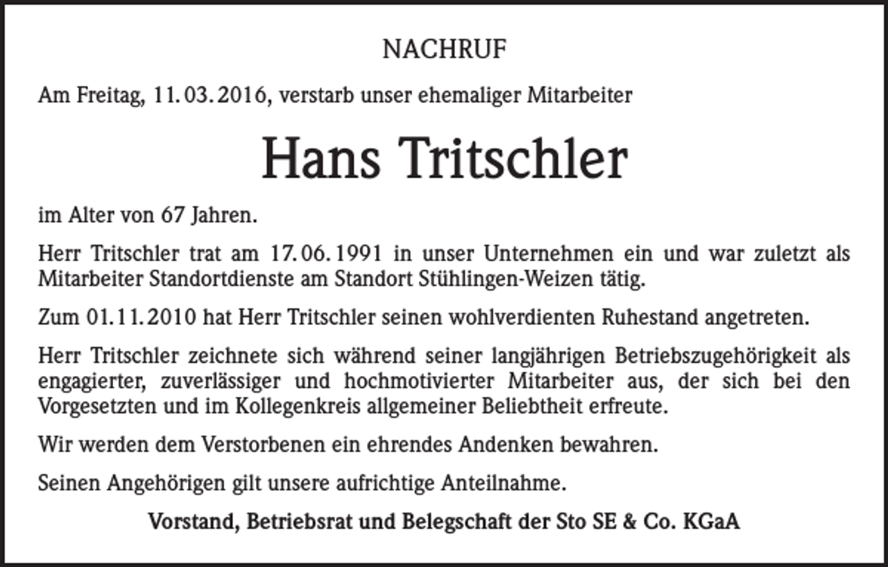<p>NACHRUF<br />Am Freitag, 11. 03. 2016, verstarb unser ehemaliger Mitarbeiter</p><p>Hans Tritschler<br />im Alter von 67 Jahren.<br />Herr Tritschler trat am 17. 06. 1991 in unser Unternehmen ein und war zuletzt als<br />Mitarbeiter Standortdienste am Standort Stühlingen-Weizen tätig.<br />Zum 01.11. 2010 hat Herr Tritschler seinen wohlverdienten Ruhestand angetreten.<br />Herr Tritschler zeichnete sich während seiner langjährigen Betriebszugehörigkeit als<br />engagierter, zuverlässiger und hochmotivierter Mitarbeiter aus, der sich bei den<br />Vorgesetzten und im Kollegenkreis allgemeiner Beliebtheit erfreute.<br />Wir werden dem Verstorbenen ein ehrendes Andenken bewahren.<br />Seinen Angehörigen gilt unsere aufrichtige Anteilnahme.<br />Vorstand, Betriebsrat und Belegschaft der Sto SE &amp; Co. KGaA</p>