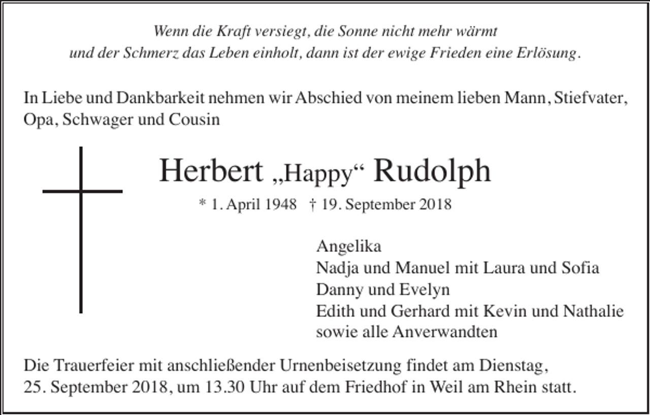 <p>Wenn die Kraft versiegt, die Sonne nicht mehr wärmt<br />und der Schmer das Leben einholt, dann ist der ewige Frieden eine Erlösung.</p><p>In Liebe und Dankbarkeit nehmen wir Abschied von meinem lieben Mann, Stiefvater,<br />Opa, Schwager und Cousin</p><p>Herbert „Happy“ Rudolph<br />* 1. April 1948 † 19. September 2018</p><p>Angelika<br />Nadja und Manuel mit Laura und Sofia<br />Danny und Evelyn<br />Edith und Gerhard mit Kevin und Nathalie<br />sowie alle Anverwandten<br />Die Trauerfeier mit anschließender Urnenbeisetzung findet am Dienstag,<br />25. September 2018, um 13.30 Uhr auf dem Friedhof in Weil am Rhein statt.</p>