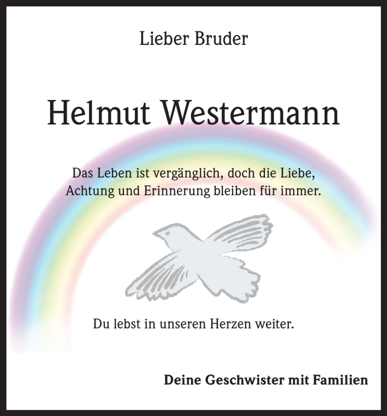 <p>Lieber Bruder</p><p>Helmut Westermann<br />Das Leben ist vergänglich, doch die Liebe,<br />Achtung und Erinnerung bleiben für immer.</p><p>Du lebst in unseren Herzen weiter.</p><p>Deine Geschwister mit Familien</p>