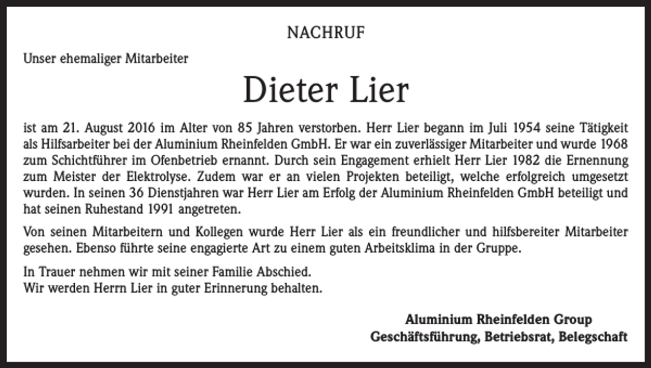 <p>Nachruf<br />Unser ehemaliger Mitarbeiter</p><p>Dieter Lier<br />ist am 21. August 2016 im Alter von 85 Jahren verstorben. Herr Lier begann im Juli 1954 seine Tätigkeit<br />als Hilfsarbeiter bei der Aluminium Rheinfelden GmbH. Er war ein zuverlässiger Mitarbeiter und wurde 1968<br />zum Schichtführer im Ofenbetrieb ernannt. Durch sein Engagement erhielt Herr Lier 1982 die Ernennung<br />zum Meister der Elektrolyse. Zudem war er an vielen Projekten beteiligt, welche erfolgreich umgesetzt<br />wurden. In seinen 36 Dienstjahren war Herr Lier am Erfolg der Aluminium Rheinfelden GmbH beteiligt und<br />hat seinen Ruhestand 1991 angetreten.<br />Von seinen Mitarbeitern und Kollegen wurde Herr Lier als ein freundlicher und hilfsbereiter Mitarbeiter<br />gesehen. Ebenso führte seine engagierte Art zu einem guten Arbeitsklima in der Gruppe.<br />In Trauer nehmen wir mit seiner Familie Abschied.<br />Wir werden Herrn Lier in guter Erinnerung behalten.</p><p>Aluminium Rheinfelden Group<br />Geschäftsführung, Betriebsrat, Belegschaft</p>