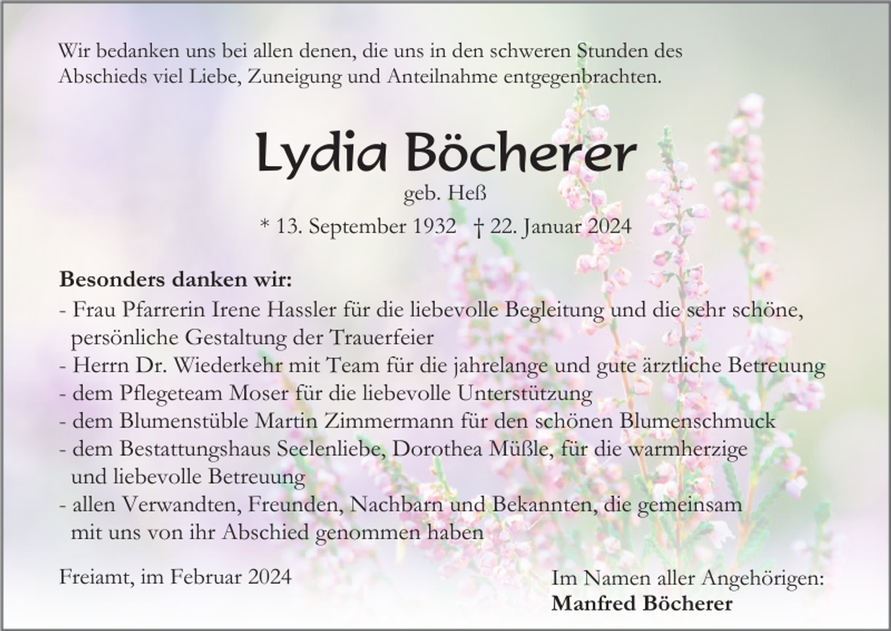 <p>Wir bedanken uns bei allen denen, die uns in den schweren Stunden des<br />Abschieds viel Liebe, Zuneigung und Anteilnahme entgegenbrachten.</p><p>Lydia Böcherer<br />geb. Heß<br />* 13. September 1932 † 22. Januar 2024</p><p>Besonders danken wir:<br />- Frau Pfarrerin Irene Hassler für die liebevolle Begleitung und die sehr schöne,<br />persönliche Gestaltung der Trauerfeier<br />- Herrn Dr. Wiederkehr mit Team für die jahrelange und gute ärztliche Betreuung<br />- dem Pflegeteam Moser für die liebevolle Unterstützung<br />- dem Blumenstüble Martin Zimmermann für den schönen Blumenschmuck<br />- dem Bestattungshaus Seelenliebe, Dorothea Müßle, für die warmherzige<br />und liebevolle Betreuung<br />- allen Verwandten, Freunden, Nachbarn und Bekannten, die gemeinsam<br />mit uns von ihr Abschied genommen haben<br />Freiamt, im Februar 2024</p><p>Im Namen aller Angehörigen:<br />Manfred Böcherer</p>