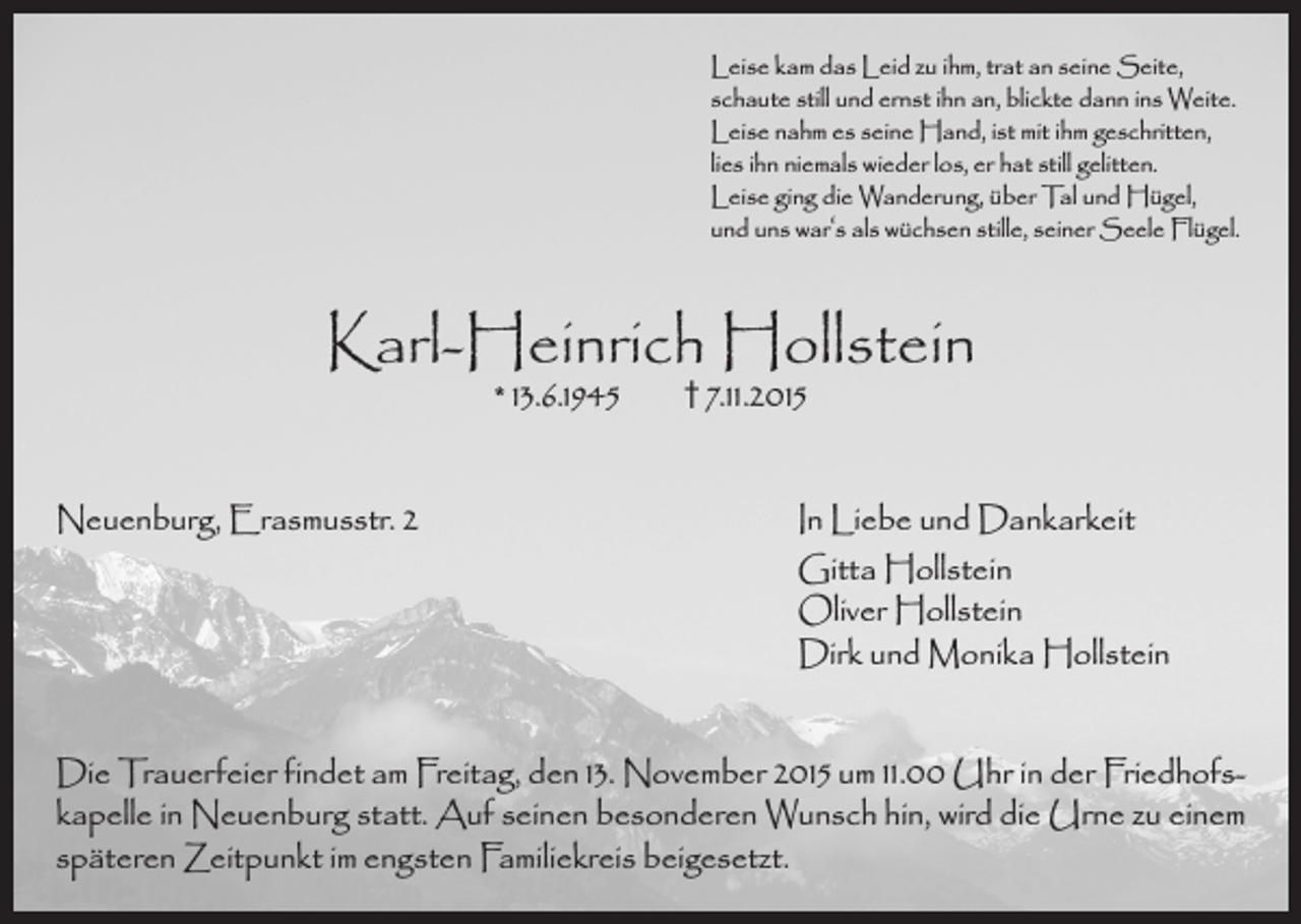 <p>Leise kam das Leid zu ihm, trat an seine Seite,<br />schaute still und ernst ihn an, blickte dann ins Weite.<br />Leise nahm es seine Hand, ist mit ihm geschritten,<br />lies ihn niemals wieder los, er hat still gelitten.<br />Leise ging die Wanderung, über Tal und Hügel,<br />und uns war‘s als wüchsen stille, seiner Seele Flügel.</p><p>Karl-Heinrich Hollstein<br />* 13.6.1945</p><p>† 7.11.2015</p><p>Neuenburg, Erasmusstr. 2 In Liebe und Dankarkeit<br />Gitta Hollstein<br />Oliver Hollstein<br />Dirk und Monika Hollstein<br />Die Trauerfeier findet am Freitag, den 13. November 2015 um 11.00 Uhr in der Friedhofskapelle in Neuenburg statt. Auf seinen besonderen Wunsch hin, wird die Urne zu einem<br />späteren Zeitpunkt im engsten Familiekreis beigesetzt.</p>