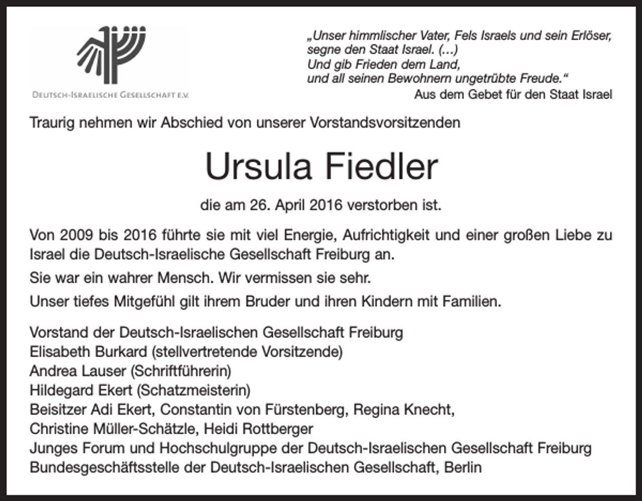 <p>„Unser himmlischer Vater, Fels Israels und sein Erlöser,<br />segne den Staat Israel. (…)<br />Und gib Frieden dem Land,<br />und all seinen Bewohnern ungetrübte Freude.“</p><p>Aus dem Gebet für den Staat Israel</p><p>Traurig nehmen wir Abschied von unserer Vorstandsvorsitzenden</p><p>Ursula Fiedler<br />die am 26. April 2016 verstorben ist.<br />Von 2009 bis 2016 führte sie mit viel Energie, Aufrichtigkeit und einer großen Liebe zu<br />Israel die Deutsch-Israelische Gesellschaft Freiburg an.<br />Sie war ein wahrer Mensch. Wir vermissen sie sehr.<br />Unser tiefes Mitgefühl gilt ihrem Bruder und ihren Kindern mit Familien.<br />Vorstand der Deutsch-Israelischen Gesellschaft Freiburg<br />Elisabeth Burkard (stellvertretende Vorsitzende)<br />Andrea Lauser (Schriftführerin)<br />Hildegard Ekert (Schatzmeisterin)<br />Beisitzer Adi Ekert, Constantin von Fürstenberg, Regina Knecht,<br />Christine Müller-Schätzle, Heidi Rottberger<br />Junges Forum und Hochschulgruppe der Deutsch-Israelischen Gesellschaft Freiburg<br />Bundesgeschäftsstelle der Deutsch-Israelischen Gesellschaft, Berlin</p>
