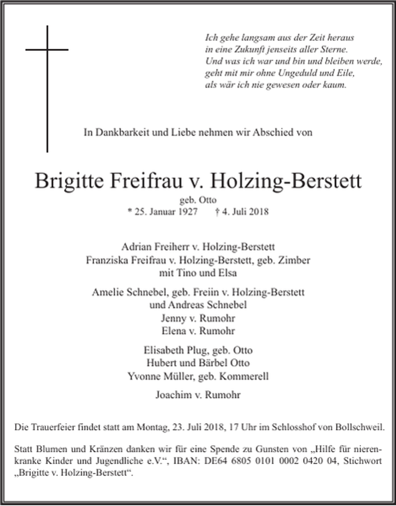 <p>Ich gehe langsam aus der Zeit heraus<br />in eine Zukunft jenseits aller Sterne.<br />Und was ich war und bin und bleiben werde,<br />geht mit mir ohne Ungeduld und Eile,<br />als wär ich nie gewesen oder kaum.</p><p>In Dankbarkeit und Liebe nehmen wir Abschied von</p><p>Brigitte Freifrau v. Holzing-Berstett<br />geb. Otto<br />* 25. Januar 1927<br />† 4. Juli 2018</p><p>Adrian Freiherr v. Holzing-Berstett<br />Franziska Freifrau v. Holzing-Berstett, geb. Zimber<br />mit Tino und Elsa<br />Amelie Schnebel, geb. Freiin v. Holzing-Berstett<br />und Andreas Schnebel<br />Jenny v. Rumohr<br />Elena v. Rumohr<br />Elisabeth Plug, geb. Otto<br />Hubert und Bärbel Otto<br />Yvonne Müller, geb. Kommerell<br />Joachim v. Rumohr<br />Die Trauerfeier findet statt am Montag, 23. Juli 2018, 17 Uhr im Schlosshof von Bollschweil.<br />Statt Blumen und Kränzen danken wir für eine Spende zu Gunsten von „Hilfe für nierenkranke Kinder und Jugendliche e.V.“, IBAN: DE64 6805 0101 0002 0424, Stichwort<br />„Brigitte v. Holzing-Berstett“.</p>