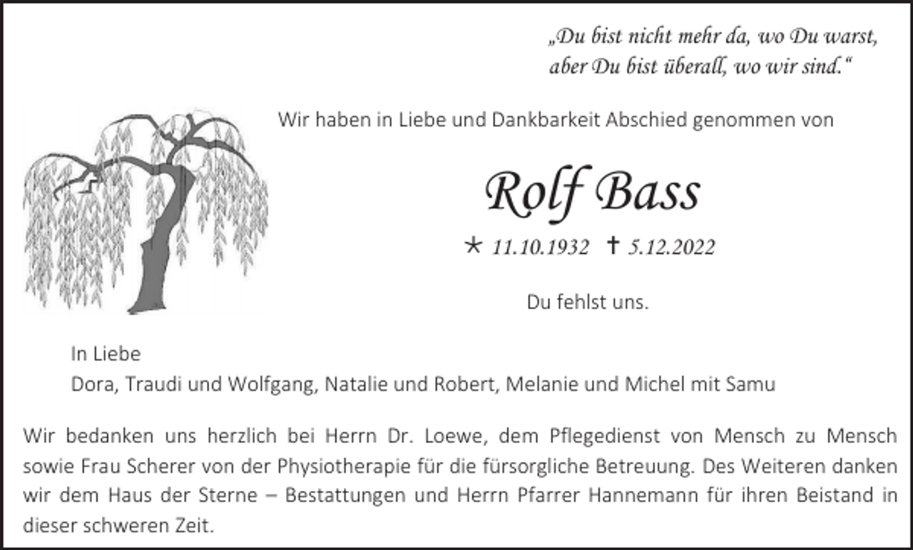 <p>„Du bist nicht mehr da, wo Du warst,<br />aber Du bist überall, wo wir sind.“<br />Wir haben in Liebe und Dankbarkeit Abschied genommen von</p><p>Rolf Bass<br /> 11.10.1932  5.12.2022<br />Du fehlst uns.<br />In Liebe<br />Dora, Traudi und Wolfgang, Natalie und Robert, Melanie und Michel mit Samu<br />Wir bedanken uns herzlich bei Herrn Dr. Loewe, dem Pflegedienst von Mensch zu Mensch<br />sowie Frau Scherer von der Physiotherapie für die fürsorgliche Betreuung. Des Weiteren danken<br />wir dem Haus der Sterne – Bestattungen und Herrn Pfarrer Hannemann für ihren Beistand in<br />dieser schweren Zeit.</p>