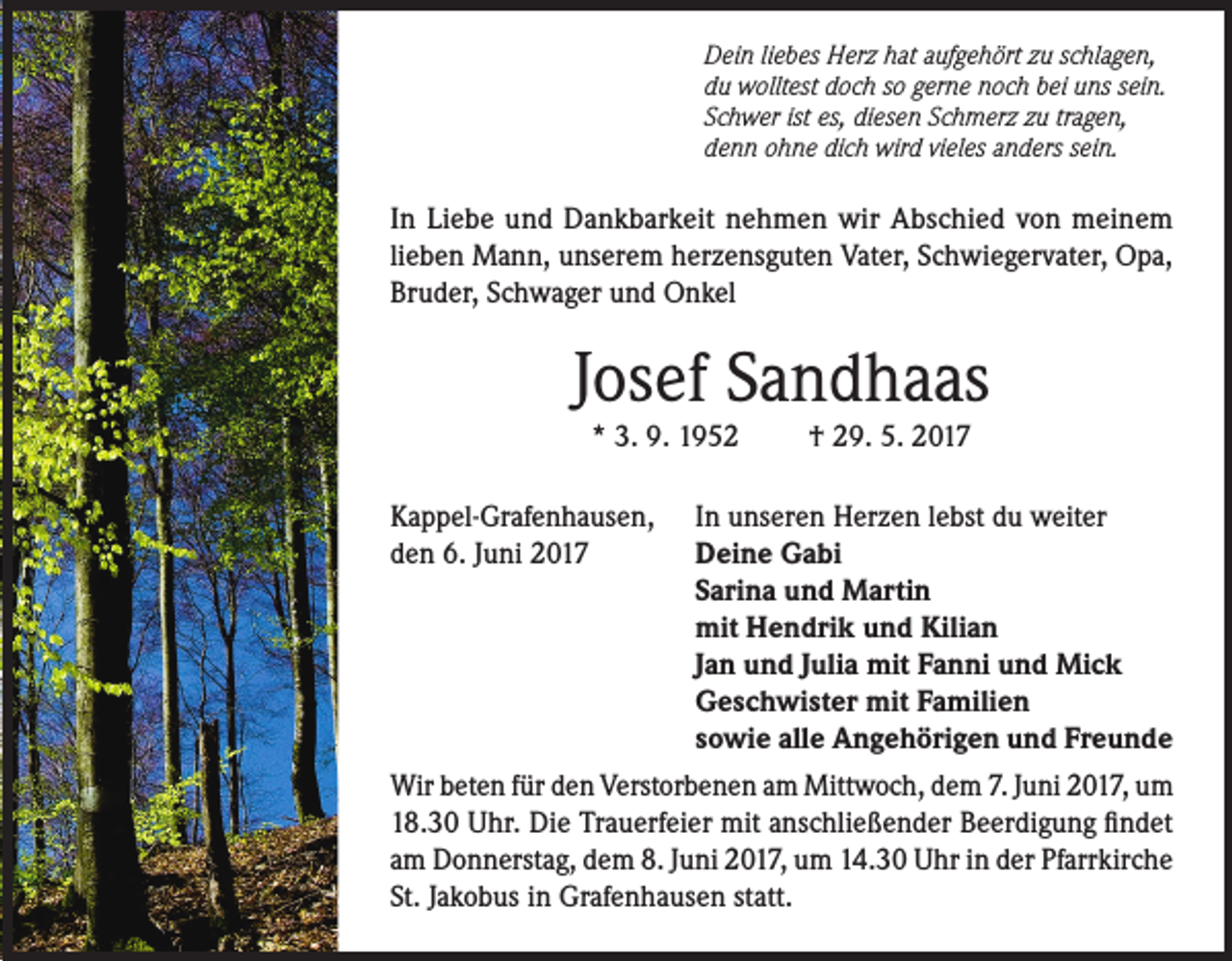 <p>Dein liebes Herz hat aufgehört zu schlagen,<br />du wolltest doch so gerne noch bei uns sein.<br />Schwer ist es, diesen Schmerz zu tragen,<br />denn ohne dich wird vieles anders sein.</p><p>In Liebe und Dankbarkeit nehmen wir Abschied von meinem<br />lieben Mann, unserem herzensguten Vater, Schwiegervater, Opa,<br />Bruder, Schwager und Onkel</p><p>Josef Sandhaas<br />* 3. 9. 1952</p><p>† 29. 5. 2017</p><p>Kappel-Grafenhausen, In unseren Herzen lebst du weiter<br />den 6. Juni 2017<br />Deine Gabi</p><p>Sarina und Martin</p><p>mit Hendrik und Kilian</p><p>Jan und Julia mit Fanni und Mick</p><p>Geschwister mit Familien</p><p>sowie alle Angehörigen und Freunde<br />Wir beten für den Verstorbenen am Mittwoch, dem 7. Juni 2017, um<br />18.30 Uhr. Die Trauerfeier mit anschließender Beerdigung findet<br />am Donnerstag, dem 8. Juni 2017, um 14.30 Uhr in der Pfarrkirche<br />St. Jakobus in Grafenhausen statt.</p>