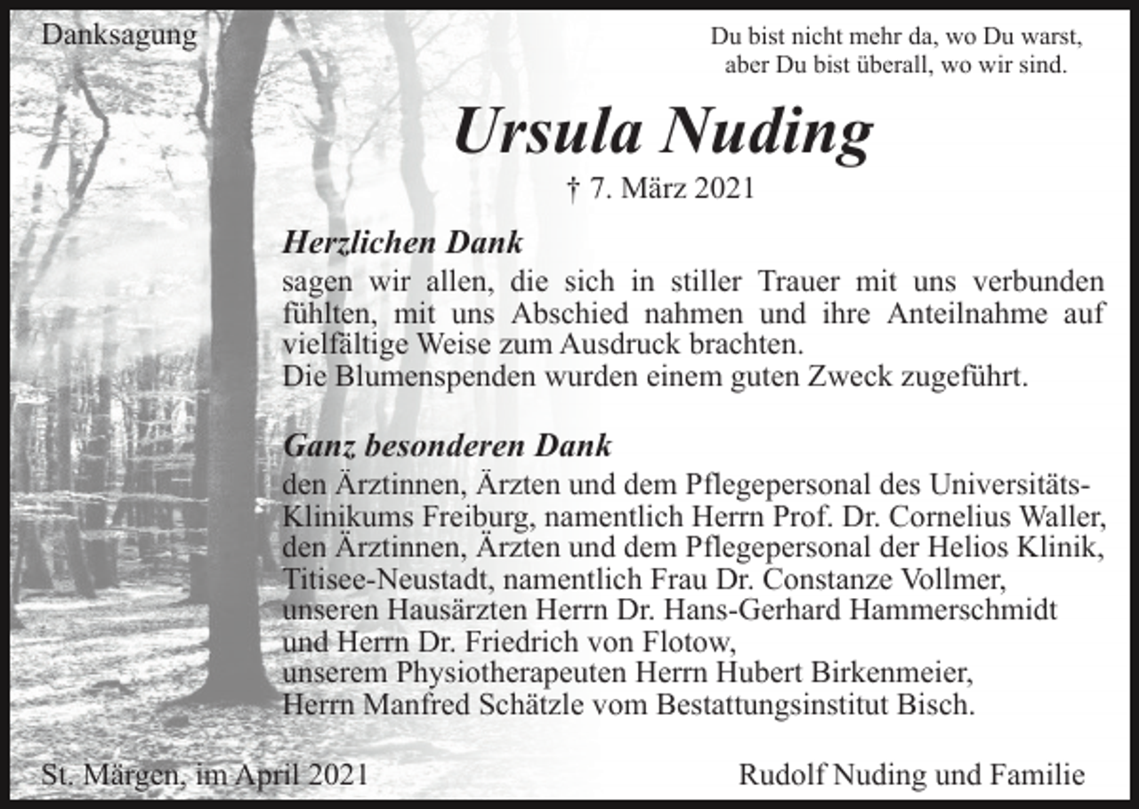 <p>Danksagung</p><p>Du bist nicht mehr da, wo Du warst,<br />aber Du bist überall, wo wir sind.</p><p>Ursula Nuding<br />† 7. März 2021</p><p>Herzlichen Dank<br />sagen wir allen, die sich in stiller Trauer mit uns verbunden<br />fühlten, mit uns Abschied nahmen und ihre Anteilnahme auf<br />vielfältige Weise zum Ausdruck brachten.<br />Die Blumenspenden wurden einem guten Zweck zugeführt.</p><p>Ganz besonderen Dank<br />den Ärztinnen, Ärzten und dem Pflegepersonal des UniversitätsKlinikums Freiburg, namentlich Herrn Prof. Dr. Cornelius Waller,<br />den Ärztinnen, Ärzten und dem Pflegepersonal der Helios Klinik,<br />Titisee-Neustadt, namentlich Frau Dr. Constanze Vollmer,<br />unseren Hausärzten Herrn Dr. Hans-Gerhard Hammerschmidt<br />und Herrn Dr. Friedrich von Flotow,<br />unserem Physiotherapeuten Herrn Hubert Birkenmeier,<br />Herrn Manfred Schätzle vom Bestattungsinstitut Bisch.<br />St. Märgen, im April 2021</p><p>Rudolf Nuding und Familie</p>