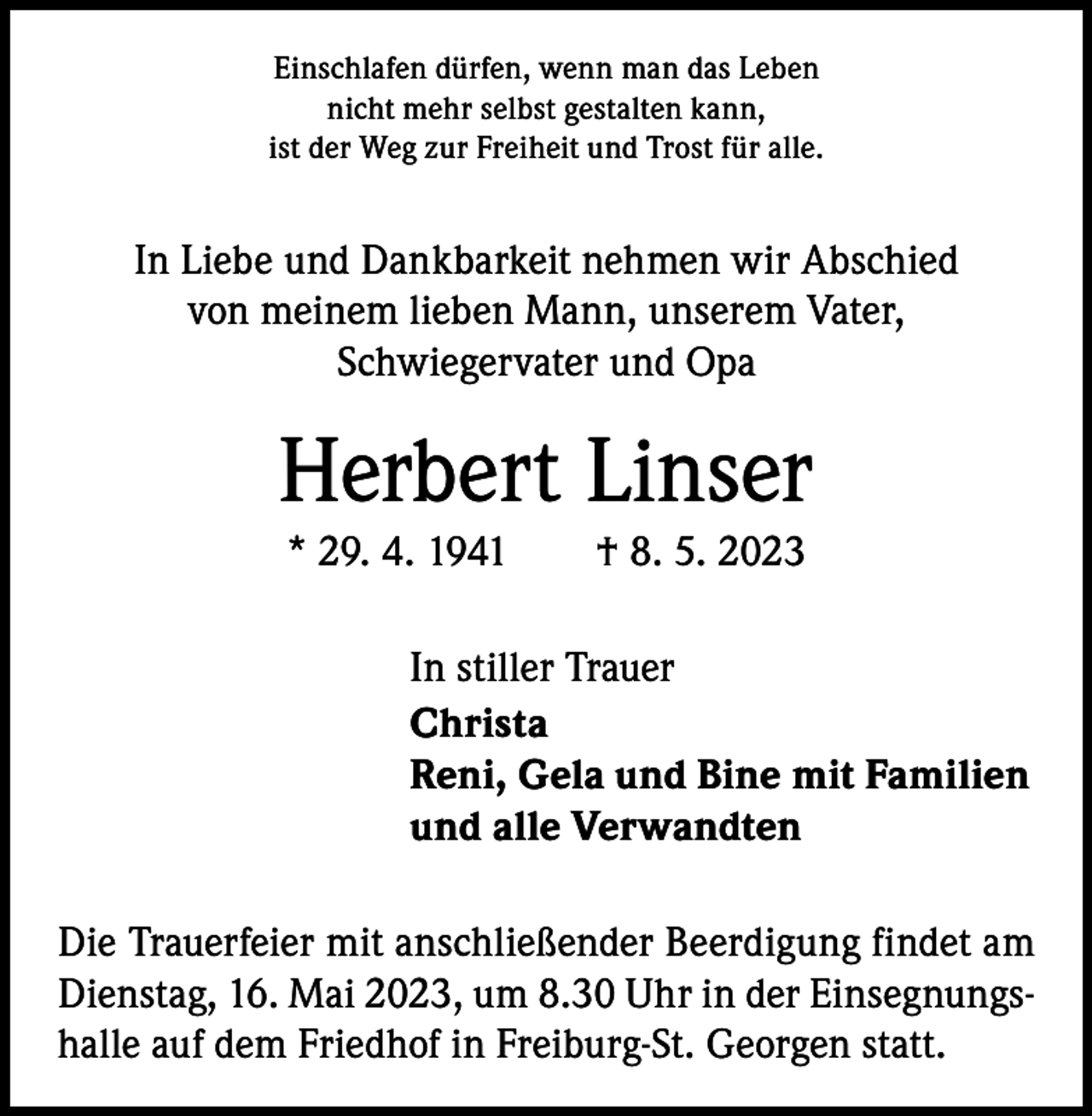 <p>Einschlafen dürfen, wenn man das Leben<br />nicht mehr selbst gestalten kann,<br />ist der Weg zur Freiheit und Trost für alle.</p><p>In Liebe und Dankbarkeit nehmen wir Abschied<br />von meinem lieben Mann, unserem Vater,<br />­Schwiegervater und Opa</p><p>Herbert Linser<br />* 29. 4. 1941 † 8. 5. 2023<br />In stiller Trauer<br />Christa<br />Reni, Gela und Bine mit Familien<br />und alle Verwandten<br />Die Trauerfeier mit anschließender Beerdigung findet am<br />Dienstag, 16. Mai 2023, um 8.30 Uhr in der Einsegnungshalle auf dem Friedhof in Freiburg-St. Georgen statt.</p>