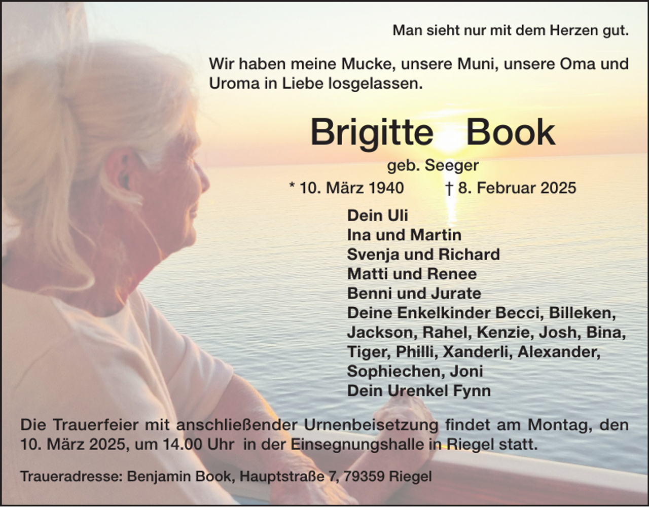 <p>Man sieht nur mit dem Herzen gut.</p><p>Wir haben meine Mucke, unsere Muni, unsere Oma und<br />Uroma in Liebe losgelassen.</p><p>Brigitte Book<br />geb. Seeger<br />* 10. März 1940<br />† 8. Februar 2025<br />Dein Uli<br />Ina und Martin<br />Svenja und Richard<br />Matti und Renee<br />Benni und Jurate<br />Deine Enkelkinder Becci, Billeken,<br />Jackson, Rahel, Kenzie, Josh, Bina,<br />Tiger, Philli, Xanderli, Alexander,<br />Sophiechen, Joni<br />Dein Urenkel Fynn<br />Die Trauerfeier mit anschließender Urnenbeisetzung findet am Montag, den<br />10. März 2025, um 14.00 Uhr in der Einsegnungshalle in Riegel statt.<br />Traueradresse: Benjamin Book, Hauptstraße 7, 79359 Riegel</p>