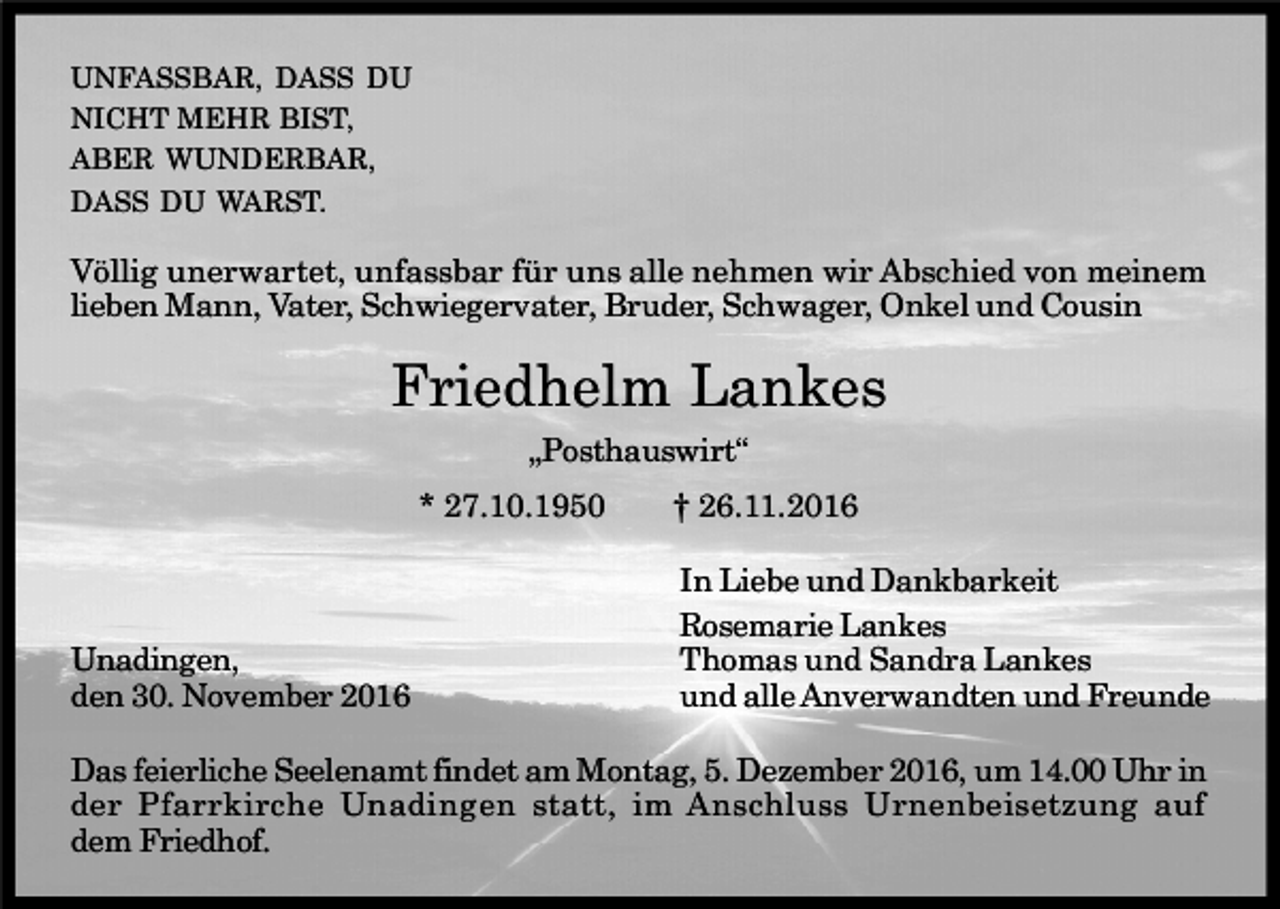 <p>UNFASSBAR, DASS DU<br />NICHT MEHR BIST,<br />ABER WUNDERBAR,<br />DASS DU WARST.</p><p>Völlig unerwartet, unfassbar für uns alle nehmen wir Abschied von meinem<br />lieben Mann, Vater, Schwiegervater, Bruder, Schwager, Onkel und Cousin</p><p>Friedhelm Lankes<br />„Posthauswirt“<br />* 27.10.1950</p><p>Unadingen,<br />den 30. November 2016</p><p>† 26.11.2016<br />In Liebe und Dankbarkeit<br />Rosemarie Lankes<br />Thomas und Sandra Lankes<br />und alle Anverwandten und Freunde</p><p>Das feierliche Seelenamt findet am Montag, 5. Dezember 2016, um 14.00 Uhr in<br />der Pfarrkirche Unadingen statt, im Anschluss Urnenbeisetzung auf<br />dem Friedhof.</p>
