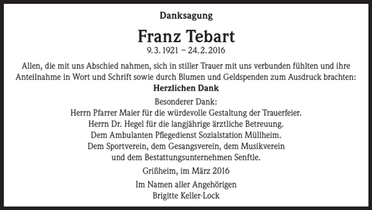 <p>Danksagung</p><p>Franz Tebart<br />9. 3. 1921 – 24. 2. 2016</p><p>Allen, die mit uns Abschied nahmen, sich in stiller Trauer mit uns verbunden fühlten und ihre<br />Anteilnahme in Wort und Schrift sowie durch Blumen und Geldspenden zum Ausdruck brachten:<br />Herzlichen Dank<br />Besonderer Dank:<br />Herrn Pfarrer Maier für die würdevolle Gestaltung der Trauerfeier.<br />Herrn Dr. Hegel für die langjährige ärztliche Betreuung.<br />Dem Ambulanten Pflegedienst Sozialstation Müllheim.<br />Dem Sportverein, dem Gesangsverein, dem Musikverein<br />und dem Bestattungsunternehmen Senftle.<br />Grißheim, im März 2016<br />Im Namen aller Angehörigen<br />Brigitte Keller-Lock</p>