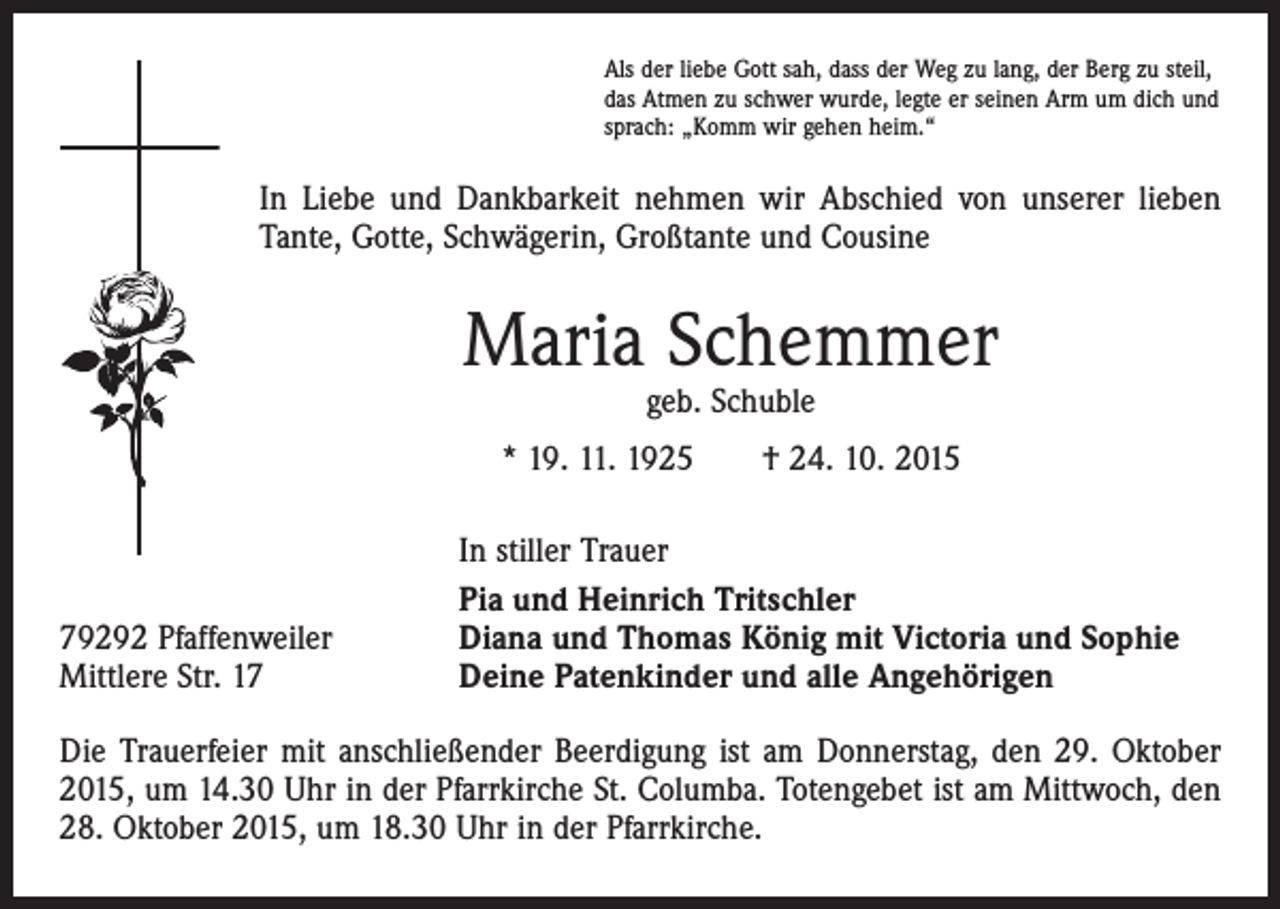 <p>Als der liebe Gott sah, dass der Weg zu lang, der Berg zu steil,<br />das Atmen zu schwer wurde, legte er seinen Arm um dich und<br />sprach: „Komm wir gehen heim.“</p><p>In Liebe und Dankbarkeit nehmen wir Abschied von unserer lieben<br />Tante, Gotte, Schwägerin, Großtante und Cousine</p><p>Maria Schemmer<br />geb. Schuble</p><p>* 19. 11. 1925 † 24. 10. 2015</p><p>79292 Pfaffenweiler<br />Mittlere Str. 17</p><p>In stiller Trauer<br />Pia und Heinrich Tritschler<br />Diana und Thomas König mit Victoria und Sophie<br />Deine Patenkinder und alle Angehörigen</p><p>Die Trauerfeier mit anschließender Beerdigung ist am Donnerstag, den 29. Oktober<br />2015, um 14.30 Uhr in der Pfarrkirche St. Columba. Totengebet ist am Mittwoch, den<br />28. Oktober 2015, um 18.30 Uhr in der Pfarrkirche.</p>