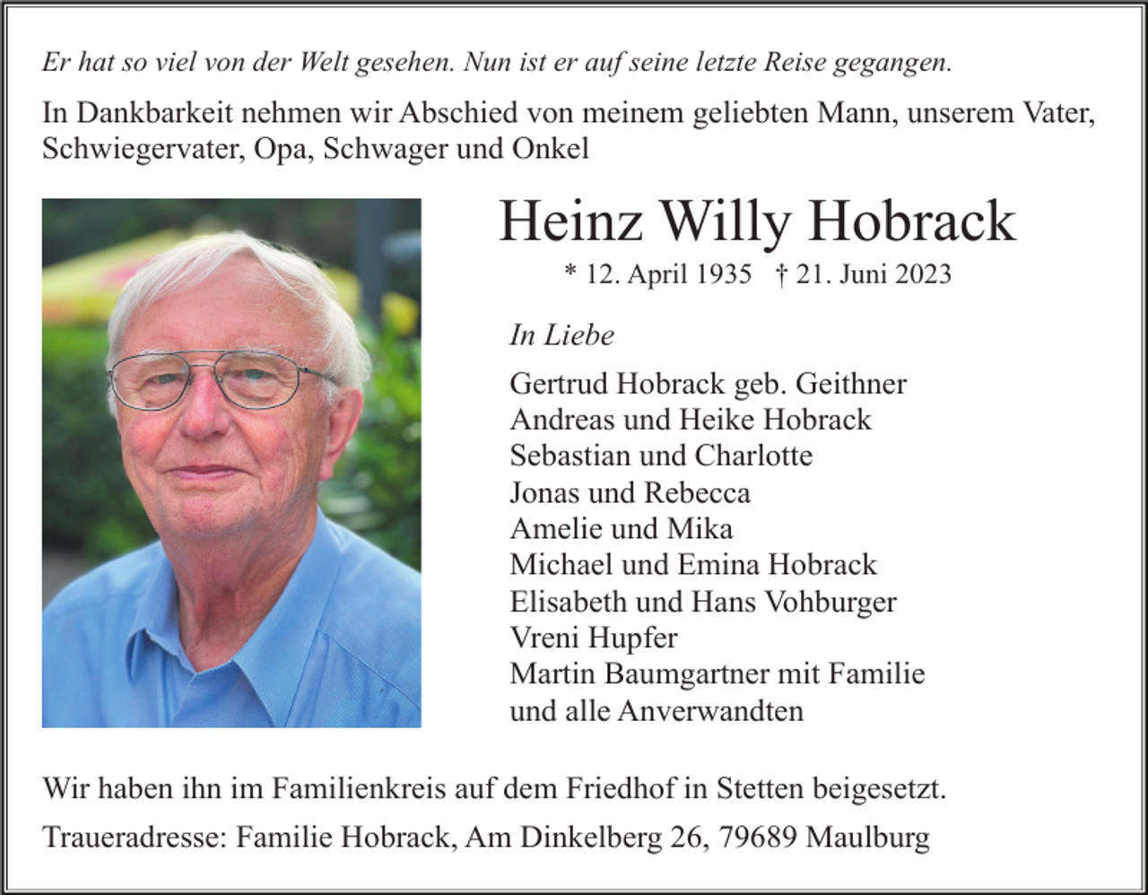<p>Er hat so viel von der Welt gesehen. Nun ist er auf seine letzte Reise gegangen.</p><p>In Dankbarkeit nehmen wir Abschied von meinem geliebten Mann, unserem Vater,<br />Schwiegervater, Opa, Schwager und Onkel</p><p>Heinz Willy Hobrack<br />* 12. April 1935 † 21. Juni 2023</p><p>In Liebe<br />Gertrud Hobrack geb. Geithner<br />Andreas und Heike Hobrack<br />Sebastian und Charlotte<br />Jonas und Rebecca<br />Amelie und Mika<br />Michael und Emina Hobrack<br />Elisabeth und Hans Vohburger<br />Vreni Hupfer<br />Martin Baumgartner mit Familie<br />und alle Anverwandten<br />Wir haben ihn im Familienkreis auf dem Friedhof in Stetten beigesetzt.<br />Traueradresse: Familie Hobrack, Am Dinkelberg 26, 79689 Maulburg</p>