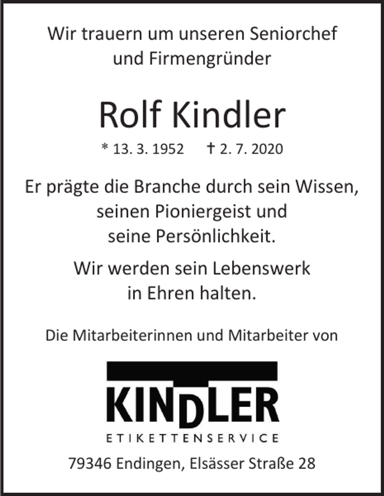 <p>Wir trauern um unseren Seniorchef<br />und Firmengründer</p><p>Rolf Kindler<br />* 13. 3. 1952</p><p> 2. 7. 2020</p><p>Er prägte die Branche durch sein Wissen,<br />seinen Pioniergeist und<br />seine Persönlichkeit.<br />Wir werden sein Lebenswerk<br />in Ehren halten.<br />Die Mitarbeiterinnen und Mitarbeiter von</p><p>79346 Endingen, Elsässer Straße 28</p>