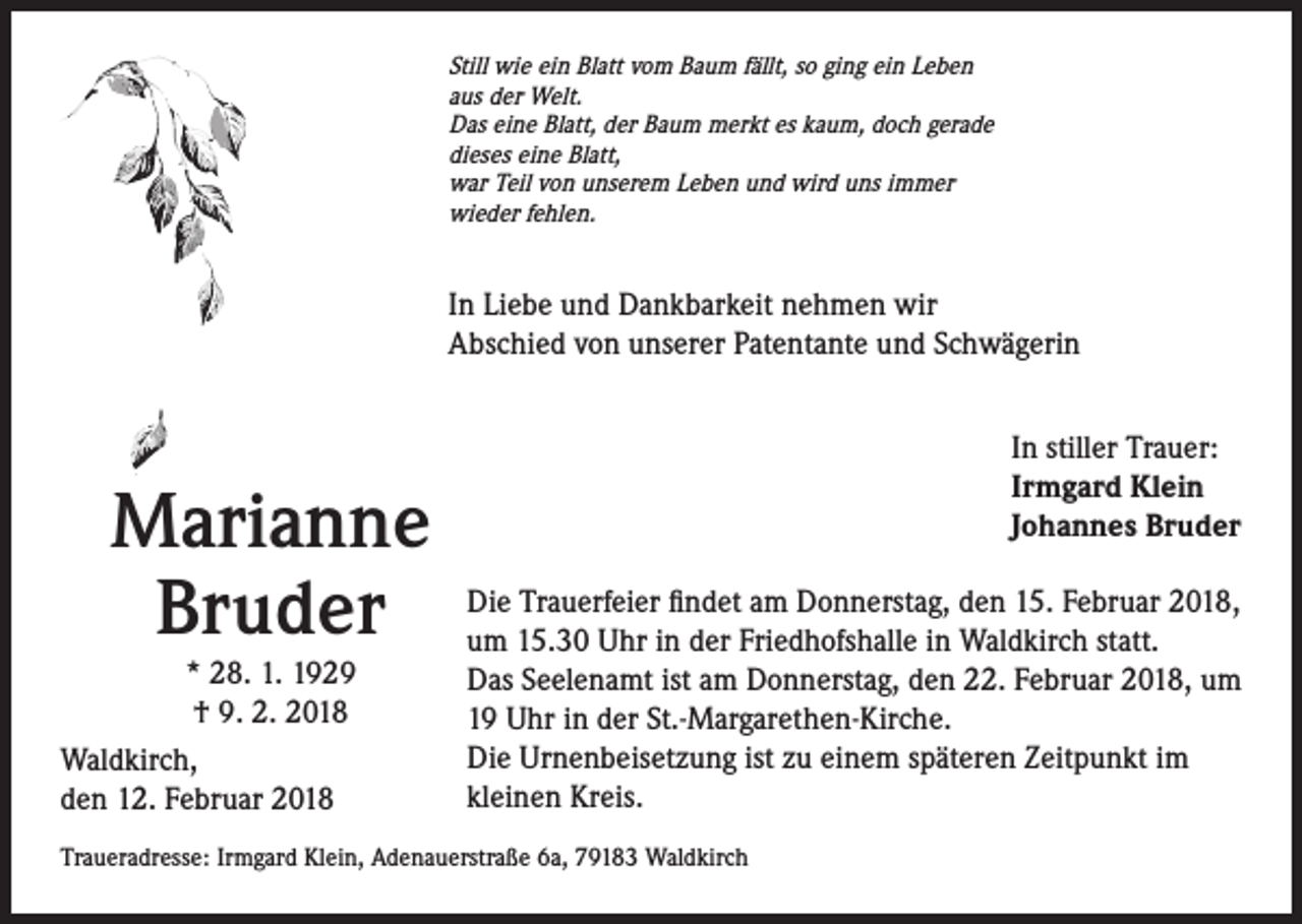 <p>Still wie ein Blatt vom Baum fällt, so ging ein Leben<br />aus der Welt.<br />Das eine Blatt, der Baum merkt es kaum, doch gerade<br />dieses eine Blatt,<br />war Teil von unserem Leben und wird uns immer<br />wieder fehlen.</p><p>In Liebe und Dankbarkeit nehmen wir<br />Abschied von unserer Patentante und Schwägerin</p><p>Marianne<br />Bruder</p><p>* 28. 1. 1929<br />† 9. 2. 2018<br />Waldkirch,<br />den 12. Februar 2018</p><p>In stiller Trauer:<br />Irmgard Klein<br />Johannes Bruder<br />Die Trauerfeier findet am Donnerstag, den 15. Februar 2018,<br />um 15.30 Uhr in der Friedhofshalle in Waldkirch statt.<br />Das Seelenamt ist am Donnerstag, den 22. Februar 2018, um<br />19 Uhr in der St.-Margarethen-Kirche.<br />Die Urnenbeisetzung ist zu einem späteren Zeitpunkt im<br />kleinen Kreis.</p><p>Traueradresse: Irmgard Klein, Adenauerstraße 6a, 79183 Waldkirch</p>
