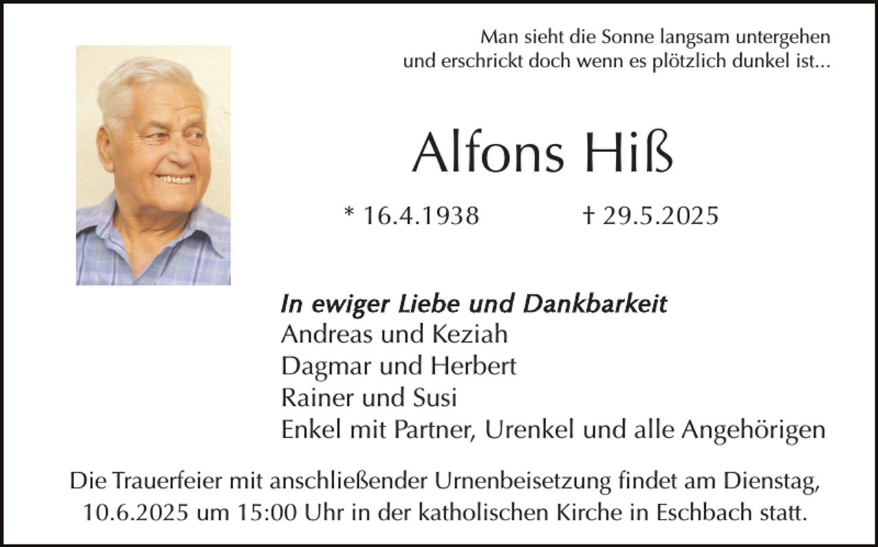 <p>Man sieht die Sonne langsam untergehen<br />und erschrickt doch wenn es plötzlich dunkel ist...</p><p>Alfons Hiß<br />* 16.4.1938</p><p>† 29.5.2025</p><p>In ewiger Liebe und Dankbarkeit<br />Andreas und Keziah<br />Dagmar und Herbert<br />Rainer und Susi<br />Enkel mit Partner, Urenkel und alle Angehörigen<br />Die Trauerfeier mit anschließender Urnenbeisetzung findet am Dienstag,<br />10.6.2025 um 15:00 Uhr in der katholischen Kirche in Eschbach statt.</p>