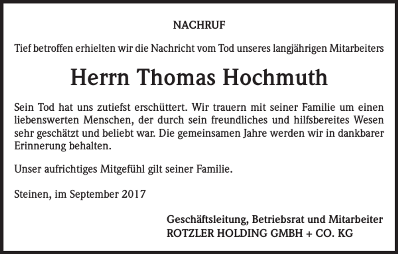 <p>NACHRUF<br />Tief betroffen erhielten wir die Nachricht vom Tod unseres langjährigen Mit­arbeiters</p><p>Herrn Thomas Hochmuth<br />Sein Tod hat uns zutiefst erschüttert. Wir trauern mit seiner Familie um einen<br />liebenswerten Menschen, der durch sein freundliches und hilfsbereites Wesen<br />sehr geschätzt und beliebt war. Die gemeinsamen Jahre werden wir in dankbarer<br />Erinnerung behalten.<br />Unser aufrichtiges Mitgefühl gilt seiner Familie.<br />Steinen, im September 2017<br />Geschäftsleitung, Betriebsrat und Mitarbeiter<br />ROTZLER HOLDING GMBH + CO. KG</p>