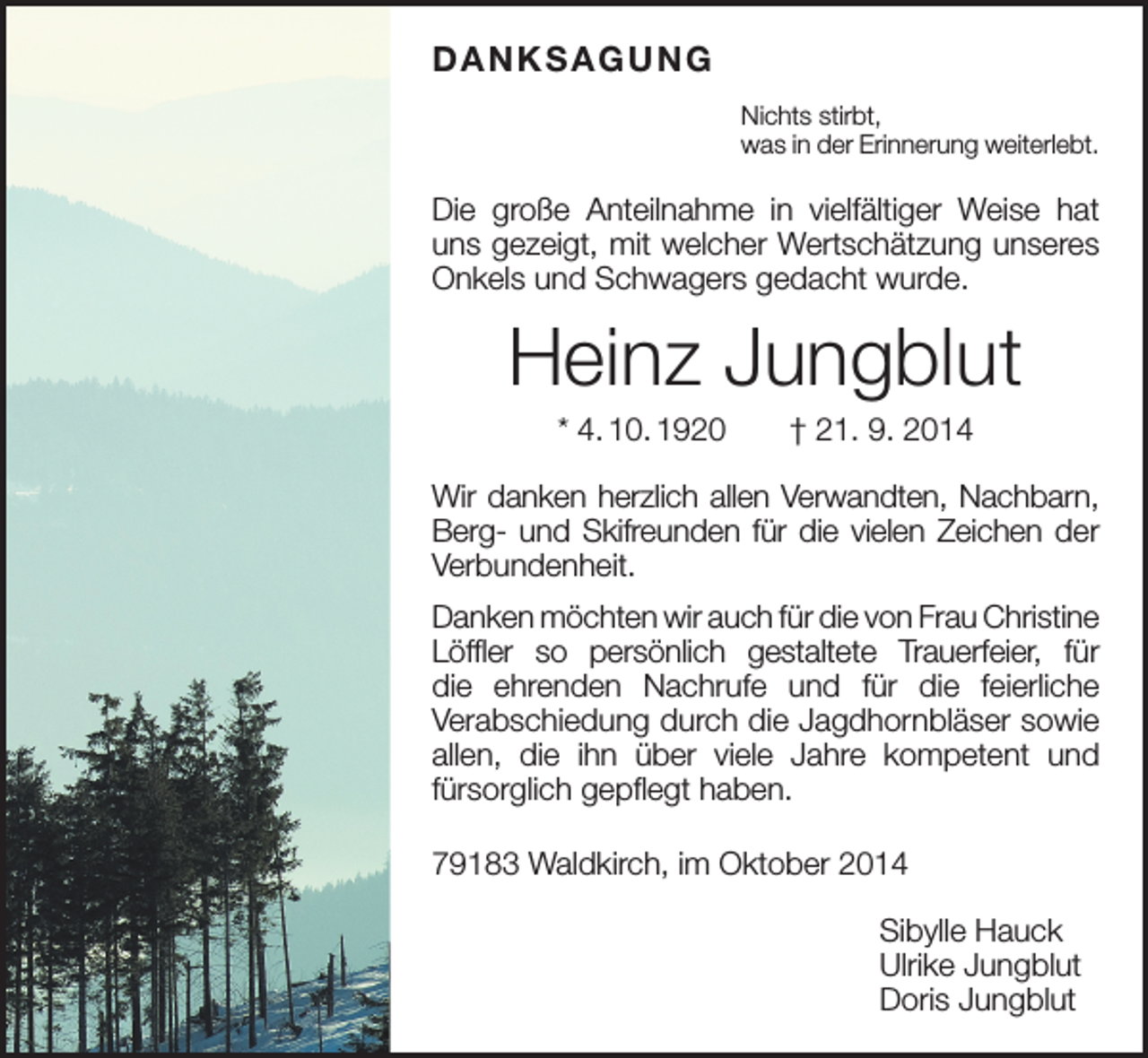 <p>DANKSAGUNG<br />Nichts stirbt,<br />was in der Erinnerung weiterlebt.</p><p>Die große Anteilnahme in vielfältiger Weise hat<br />uns gezeigt, mit welcher Wertschätzung unseres<br />­Onkels und Schwagers gedacht wurde.</p><p>Heinz Jungblut<br />* 4. 10. 1920 † 21. 9. 2014<br />Wir danken herzlich allen Verwandten, Nachbarn,<br />Berg- und Skifreunden für die vielen Zeichen der<br />Verbundenheit.<br />Danken möchten wir auch für die von Frau ­Christine<br />Löffler so persönlich gestaltete Trauer­<br />feier, für<br />die ehrenden Nachrufe und für die f­eierliche<br />­Verabschiedung durch die Jagd­hornbläser ­sowie<br />allen, die ihn über viele Jahre kompetent und<br />­fürsorglich gepflegt haben.<br />79183 Waldkirch, im Oktober 2014<br />Sibylle Hauck<br />Ulrike Jungblut<br />Doris Jungblut</p>