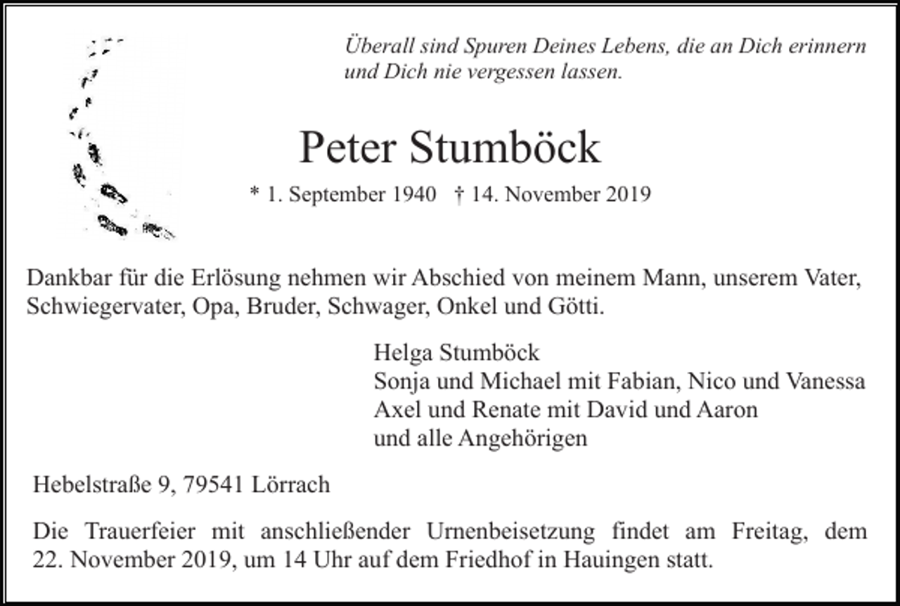 <p>Überall sind Spuren Deines Lebens, die an Dich erinnern<br />und Dich nie vergessen lassen.</p><p>Peter Stumböck<br />* 1. September 1940 † 14. November 2019</p><p>Dankbar für die Erlösung nehmen wir Abschied von meinem Mann, unserem Vater,<br />Schwiegervater, Opa, Bruder, Schwager, Onkel und Götti.<br />Helga Stumböck<br />Sonja und Michael mit Fabian, Nico und Vanessa<br />Axel und Renate mit David und Aaron<br />und alle Angehörigen<br />Hebelstraße 9, 79541 Lörrach<br />Die Trauerfeier mit anschließender Urnenbeisetzung findet am Freitag, dem<br />22. November 2019, um 14 Uhr auf dem Friedhof in Hauingen statt.</p>