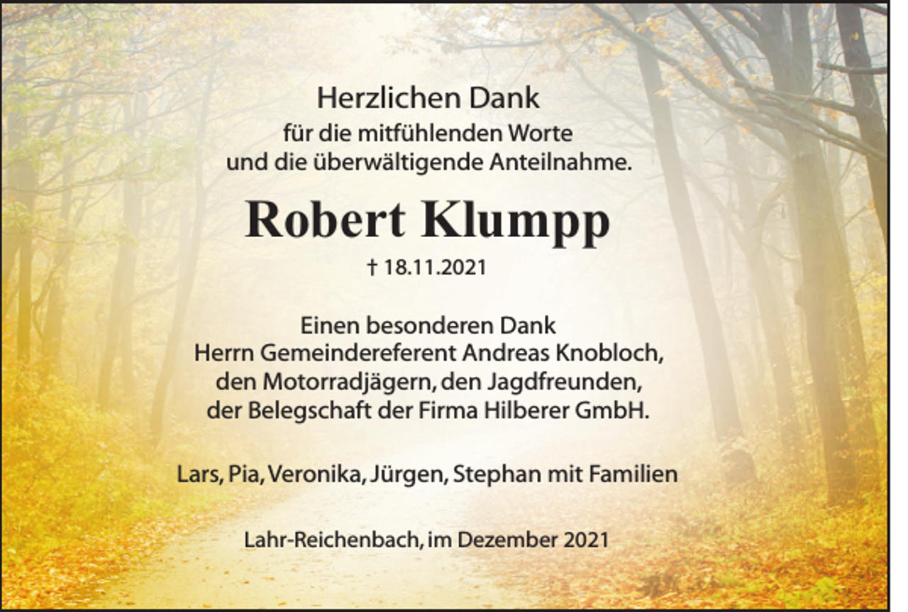 <p>Herzlichen Dank<br />für die mitfühlenden Worte<br />und die überwältigende Anteilnahme.</p><p>Robert Klumpp<br />† 18.11.2021</p><p>Einen besonderen Dank<br />Herrn Gemeindereferent Andreas Knobloch,<br />den Motorradjägern, den Jagdfreunden,<br />der Belegschaft der Firma Hilberer GmbH.<br />Lars, Pia, Veronika, Jürgen, Stephan mit Familien<br />Lahr-Reichenbach, im Dezember 2021</p>