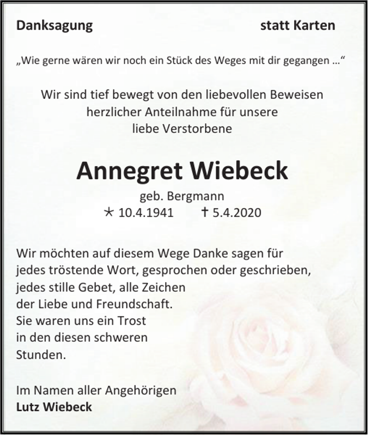 <p>Danksagung</p><p>statt Karten</p><p>„Wie gerne wären wir noch ein Stück des Weges mit dir gegangen …“</p><p>Wir sind tief bewegt von den liebevollen Beweisen<br />herzlicher Anteilnahme für unsere<br />liebe Verstorbene</p><p>Annegret Wiebeck<br />geb. Bergmann<br /> 10.4.1941<br /> 5.4.2020<br />Wir möchten auf diesem Wege Danke sagen für<br />jedes tröstende Wort, gesprochen oder geschrieben,<br />jedes stille Gebet, alle Zeichen<br />der Liebe und Freundschaft.<br />Sie waren uns ein Trost<br />in den diesen schweren<br />Stunden.<br />Im Namen aller Angehörigen<br />Lutz Wiebeck</p>