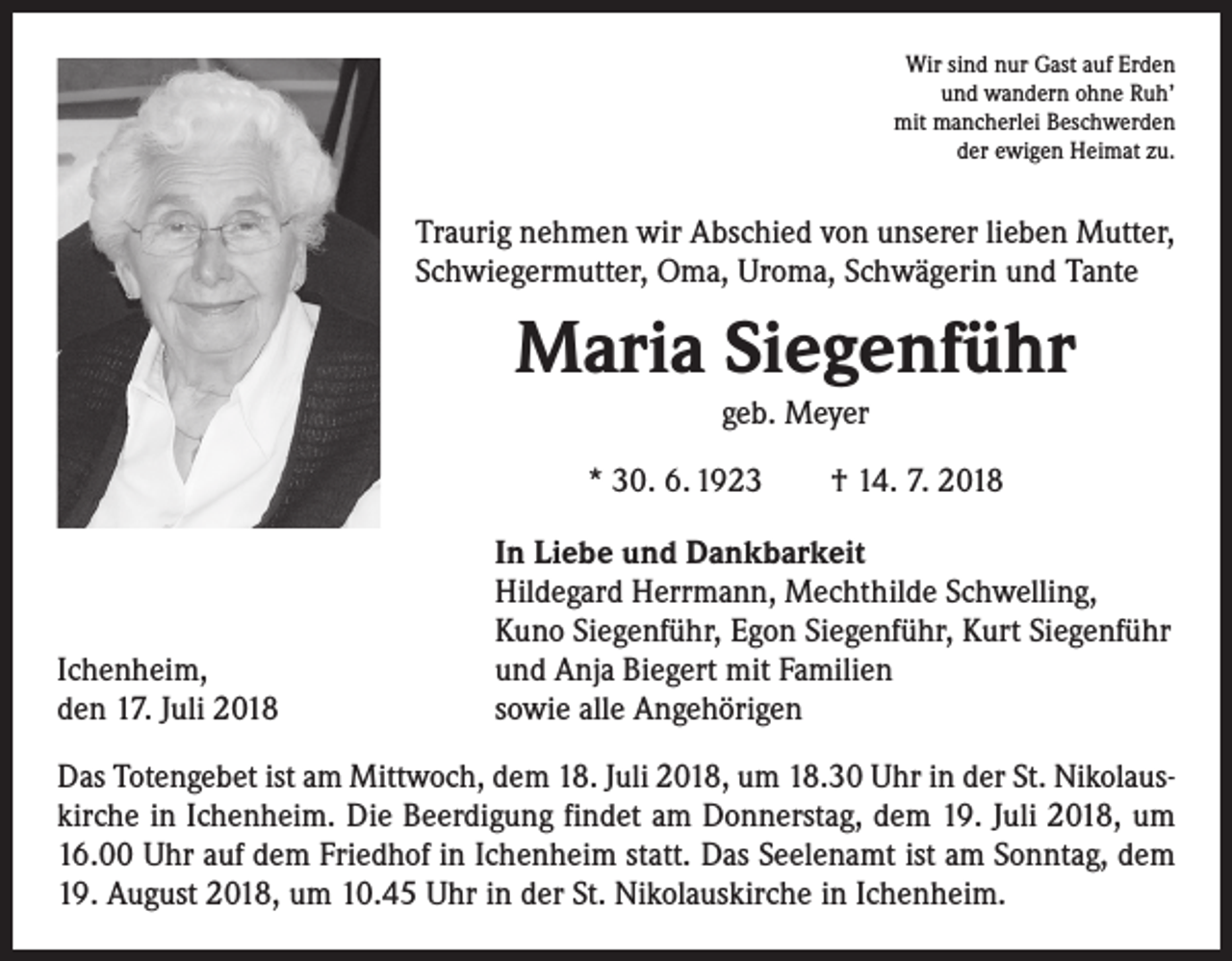 <p>Wir sind nur Gast auf Erden<br />und wandern ohne Ruh’<br />mit mancherlei Beschwerden<br />der ewigen Heimat zu.</p><p>Traurig nehmen wir Abschied von unserer lieben Mutter,<br />Schwiegermutter, Oma, Uroma, Schwägerin und Tante</p><p>Maria Siegenführ<br />geb. Meyer<br />* 30. 6. 1923 † 14. 7. 2018</p><p>Ichenheim,<br />den 17. Juli 2018</p><p>In Liebe und Dankbarkeit<br />Hildegard Herrmann, Mechthilde Schwelling,<br />Kuno Siegenführ, Egon Siegenführ, Kurt Siegenführ<br />und Anja Biegert mit Familien<br />sowie alle Angehörigen</p><p>Das Totengebet ist am Mittwoch, dem 18. Juli 2018, um 18.30 Uhr in der St. Nikolauskirche in Ichenheim. Die Beerdigung findet am Donnerstag, dem 19. Juli 2018, um<br />16.00 Uhr auf dem Friedhof in Ichenheim statt. Das Seelenamt ist am Sonntag, dem<br />19. August 2018, um 10.45 Uhr in der St. Nikolauskirche in Ichenheim.</p>