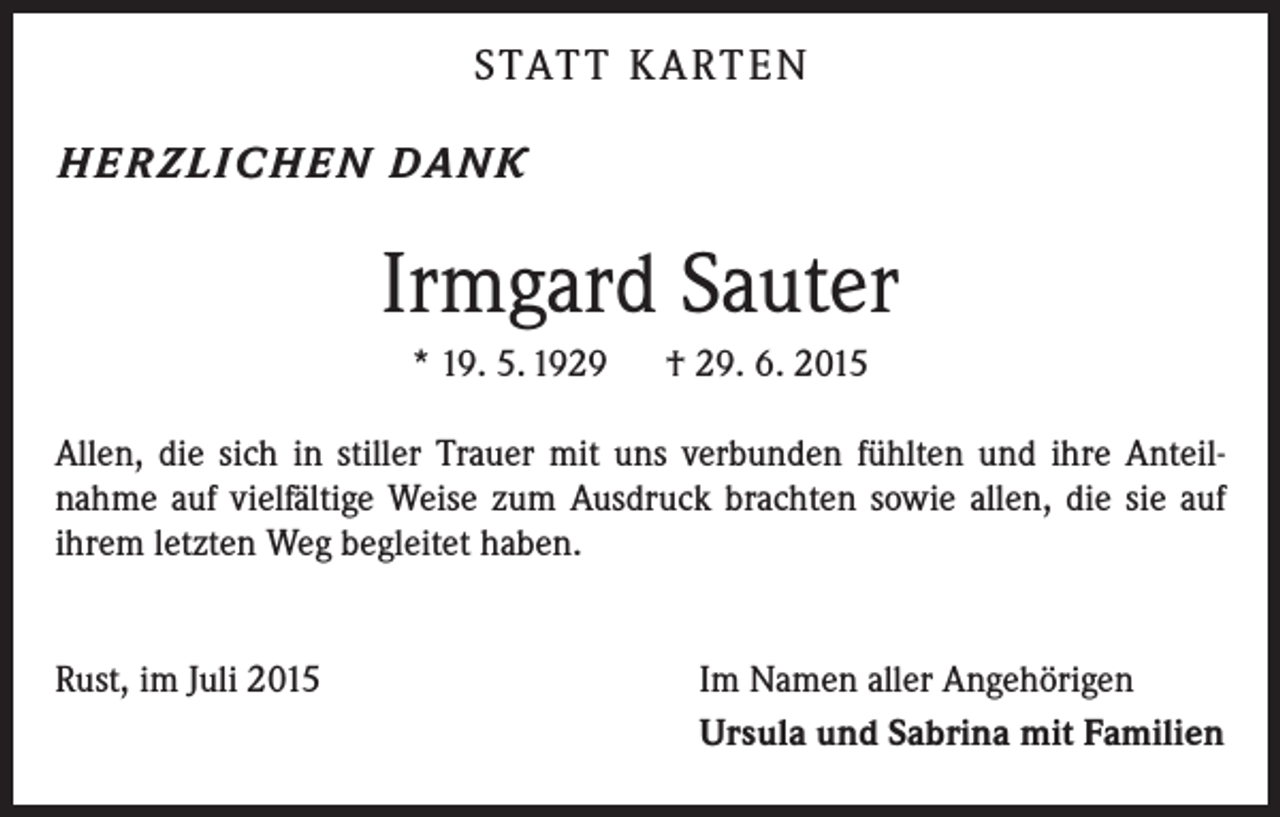 <p>STATT KARTEN<br />HERZLIC HEN DANK</p><p>Irmgard Sauter<br />* 19. 5. 1929 † 29. 6. 2015<br />Allen, die sich in stiller Trauer mit uns verbunden fühlten und ihre Anteil­<br />nahme auf vielfältige Weise zum Ausdruck brachten sowie allen, die sie auf<br />ihrem letzten Weg begleitet haben.<br />Rust, im Juli 2015</p><p>Im Namen aller Angehörigen<br />Ursula und Sabrina mit Familien</p>