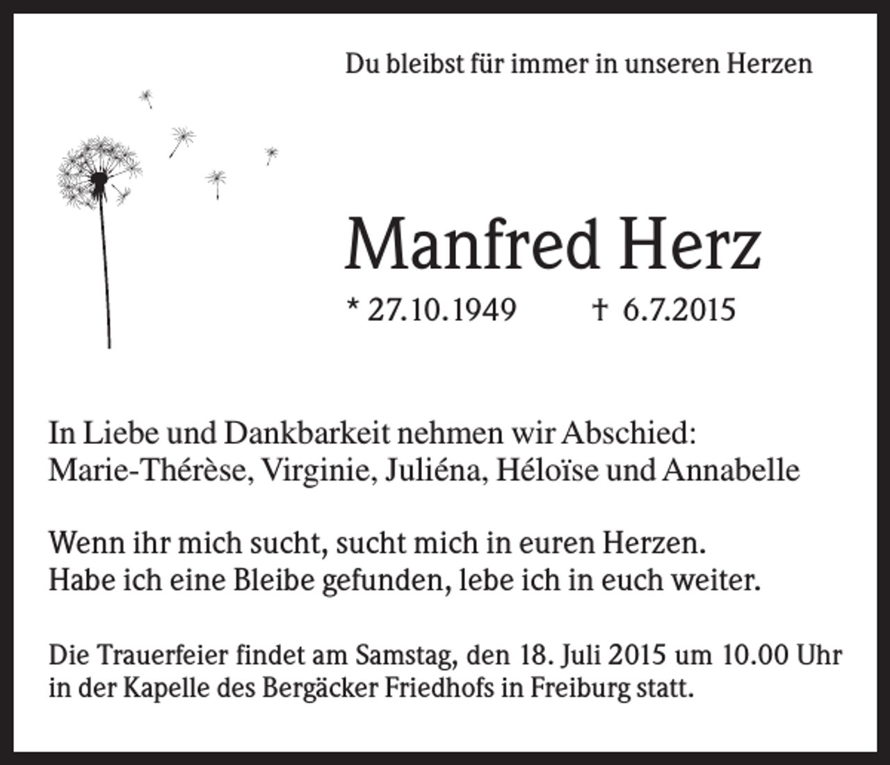 <p>Du bleibst für immer in unseren Herzen</p><p>Manfred Herz<br />* 27.10.1949</p><p>† 6.7.2015</p><p>In Liebe und Dankbarkeit nehmen wir Abschied:<br />Marie-Thérèse, Virginie, Juliéna, Héloïse und Annabelle<br />Wenn ihr mich sucht, sucht mich in euren Herzen.<br />Habe ich eine Bleibe gefunden, lebe ich in euch weiter.</p><p>.</p><p>Die Trauerfeier findet am Samstag, den 18. Juli 2015 um 10.00 Uhr<br />in der Kapelle des Bergäcker Friedhofs in Freiburg statt.</p>