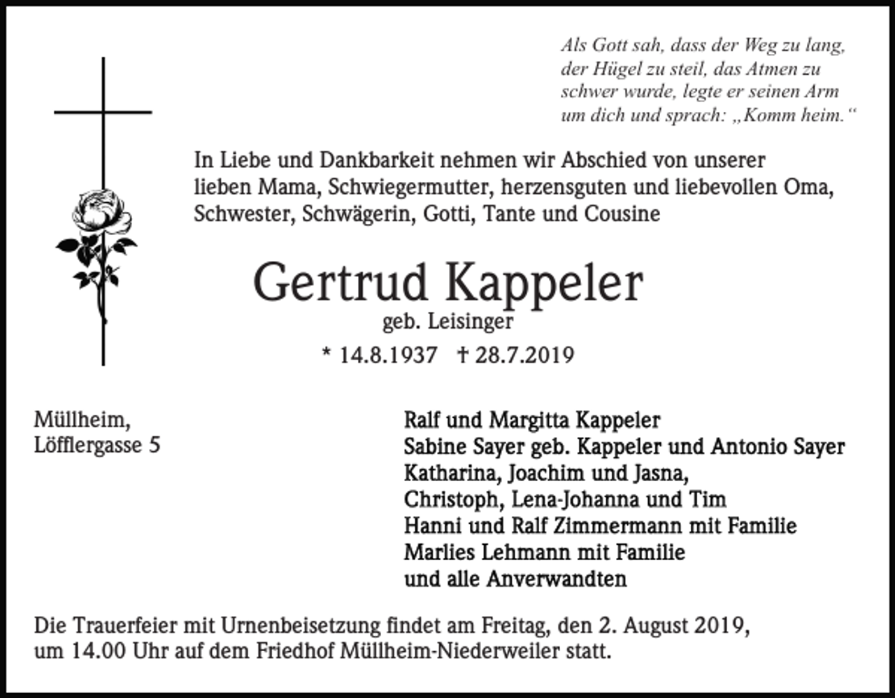 <p>Als Gott sah, dass der Weg zu lang,<br />der Hügel zu steil, das Atmen zu<br />schwer wurde, legte er seinen Arm<br />um dich und sprach: „Komm heim.“</p><p>In Liebe und Dankbarkeit nehmen wir Abschied von unserer<br />lieben Mama, Schwiegermutter, herzensguten und liebevollen Oma,<br />Schwester, Schwägerin, Gotti, Tante und Cousine</p><p>Gertrud Kappeler<br />geb. Leisinger<br />* 14.8.1937 † 28.7.2019<br />Müllheim,<br />Löfflergasse 5</p><p>Die Trauerfeier mit Urnenbeisetzung findet am Freitag, den 2. August 2019,<br />um 14.00 Uhr auf dem Friedhof Müllheim-Niederweiler statt.</p>