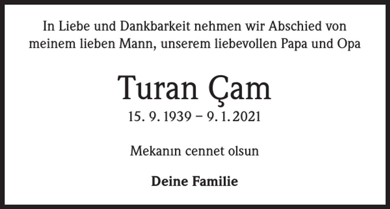 <p>In Liebe und Dankbarkeit nehmen wir Abschied von<br />meinem lieben Mann, unserem liebevollen Papa und Opa</p><p>Turan Çam<br />15. 9. 1939 – 9. 1. 2021<br />Mekanın cennet olsun<br />Deine Familie</p>