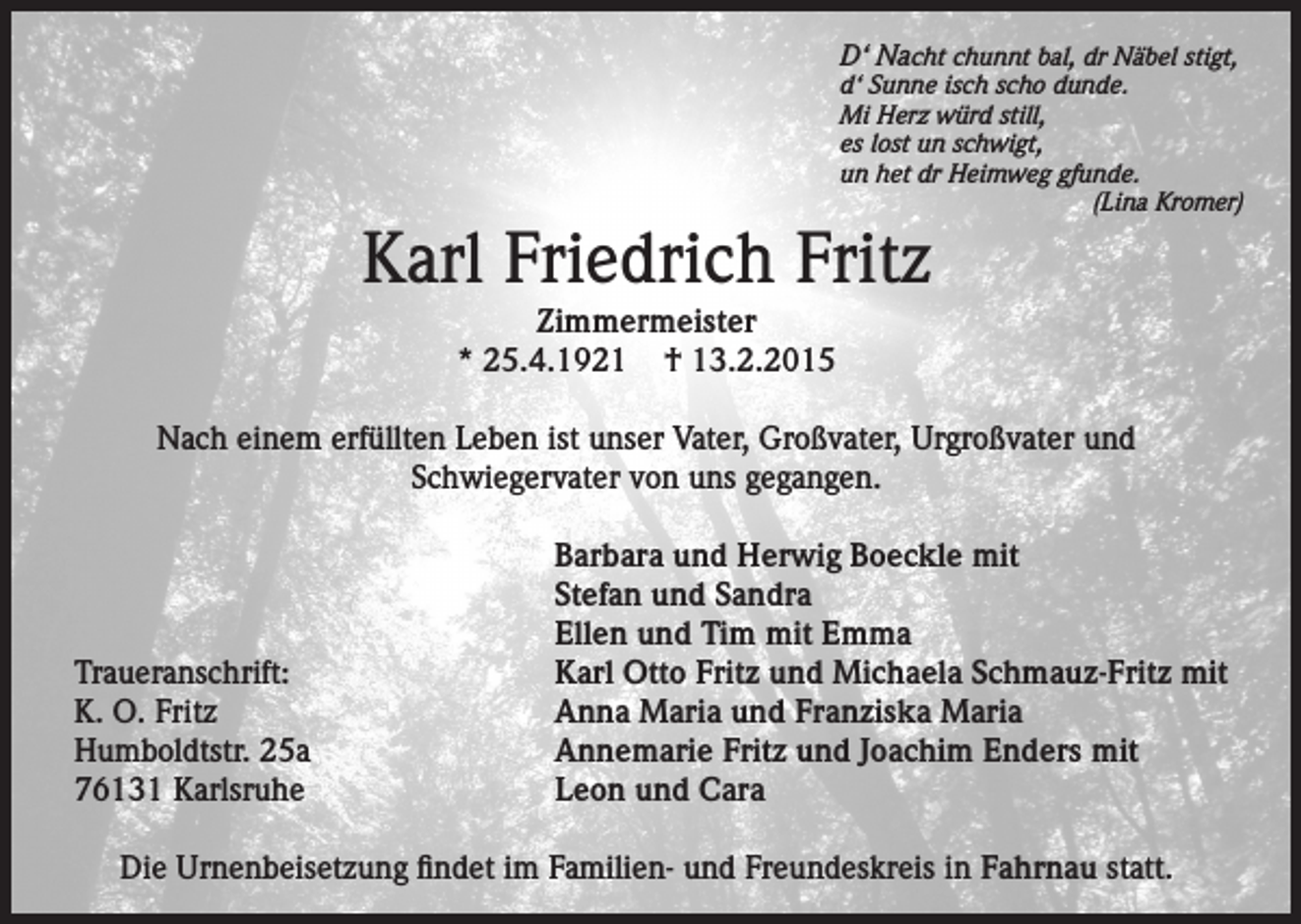 <p>D‘ Nacht chunnt bal, dr Näbel stigt,</p><p>d‘ Sunne isch scho dunde.<br />Mi Herz würd still,<br />es lost un schwigt,<br />un het dr Heimweg gfunde.</p><p>(Lina Kromer)</p><p>Karl Friedrich Fritz<br />Zimmermeister<br />* 25.4.1921 † 13.2.2015</p><p>Nach einem erfüllten Leben ist unser Vater, Großvater, Urgroßvater und<br />Schwiegervater von uns gegangen.</p><p>Traueranschrift:<br />K. O. Fritz<br />Humboldtstr. 25a<br />76131 Karlsruhe</p><p>Barbara und Herwig Boeckle mit<br />Stefan und Sandra<br />Ellen und Tim mit Emma<br />Karl Otto Fritz und Michaela Schmauz-Fritz mit<br />Anna Maria und Franziska Maria<br />Annemarie Fritz und Joachim Enders mit<br />Leon und Cara</p><p>Die Urnenbeisetzung findet im Familien- und Freundeskreis in Fahrnau statt.</p>
