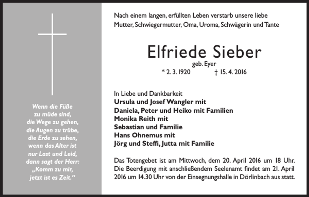 <p>Nach einem langen, erfüllten Leben verstarb unsere liebe<br />Mutter, Schwiegermutter, Oma, Uroma, Schwägerin und Tante</p><p>Elfriede Sieber<br />* 2. 3.1920</p><p>Wenn die Füße<br />zu müde sind,<br />die Wege zu gehen,<br />die Augen zu trübe,<br />die Erde zu sehen,<br />wenn das Alter ist<br />nur Last und Leid,<br />dann sagt der Herr:<br />„Komm zu mir,<br />jetzt ist es Zeit.“</p><p>geb. Eyer<br />† 15. 4. 2016</p><p>In Liebe und Dankbarkeit<br />Ursula und Josef Wangler mit<br />Daniela, Peter und Heiko mit Familien<br />Monika Reith mit<br />Sebastian und Familie<br />Hans Ohnemus mit<br />Jörg und Steffi, Jutta mit Familie<br />Das Totengebet ist am Mittwoch, dem 20. April 2016 um 18 Uhr.<br />Die Beerdigung mit anschließendem Seelenamt findet am 21. April<br />2016 um 14.30 Uhr von der Einsegnungshalle in Dörlinbach aus statt.</p>